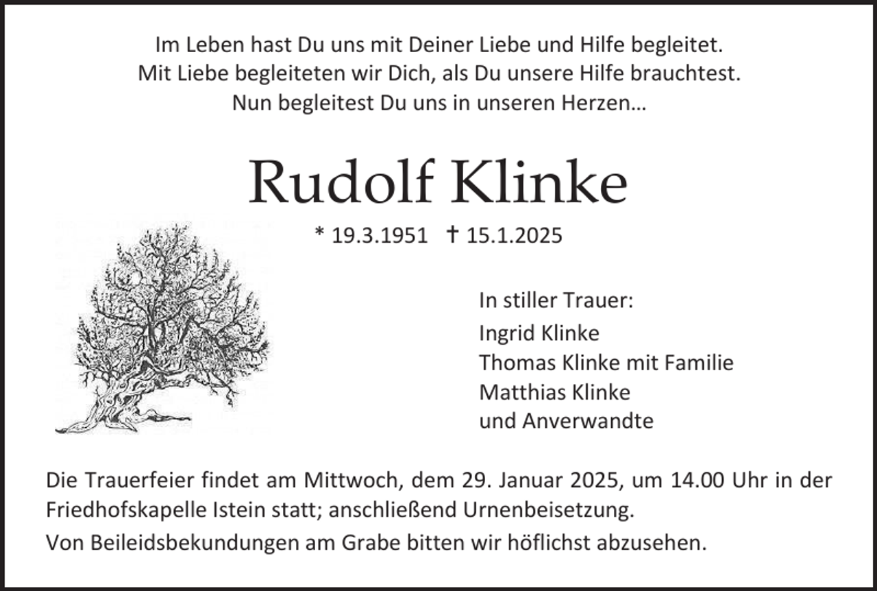<p>Im Leben hast Du uns mit Deiner Liebe und Hilfe begleitet.<br />Mit Liebe begleiteten wir Dich, als Du unsere Hilfe brauchtest.<br />Nun begleitest Du uns in unseren Herzen…</p><p>Rudolf Klinke<br />* 19.3.1951  15.1.2025<br />In stiller Trauer:<br />Ingrid Klinke<br />Thomas Klinke mit Familie<br />Matthias Klinke<br />und Anverwandte<br />Die Trauerfeier findet am Mittwoch, dem 29. Januar 2025, um 14.00 Uhr in der<br />Friedhofskapelle Istein statt; anschließend Urnenbeisetzung.<br />Von Beileidsbekundungen am Grabe bitten wir höflichst abzusehen.</p>