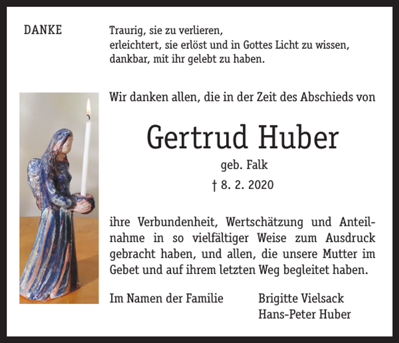 <p>DANKE</p><p>T raurig, sie zu verlieren,<br />erleichtert, sie erlöst und in Gottes Licht zu wissen,<br />dankbar, mit ihr gelebt zu haben.</p><p>Wir danken allen, die in der Zeit des ­Abschieds von</p><p>Gertrud Huber<br />geb. Falk<br />† 8. 2. 2020</p><p>ihre Verbundenheit, Wertschätzung und Anteil­<br />nahme in so vielfältiger Weise zum Ausdruck<br />­gebracht haben, und allen, die ­unsere Mutter im<br />Gebet und auf ihrem ­letzten Weg ­begleitet haben.<br />Im Namen der Familie</p><p>rigitte Vielsack<br />B<br />Hans-Peter Huber</p>