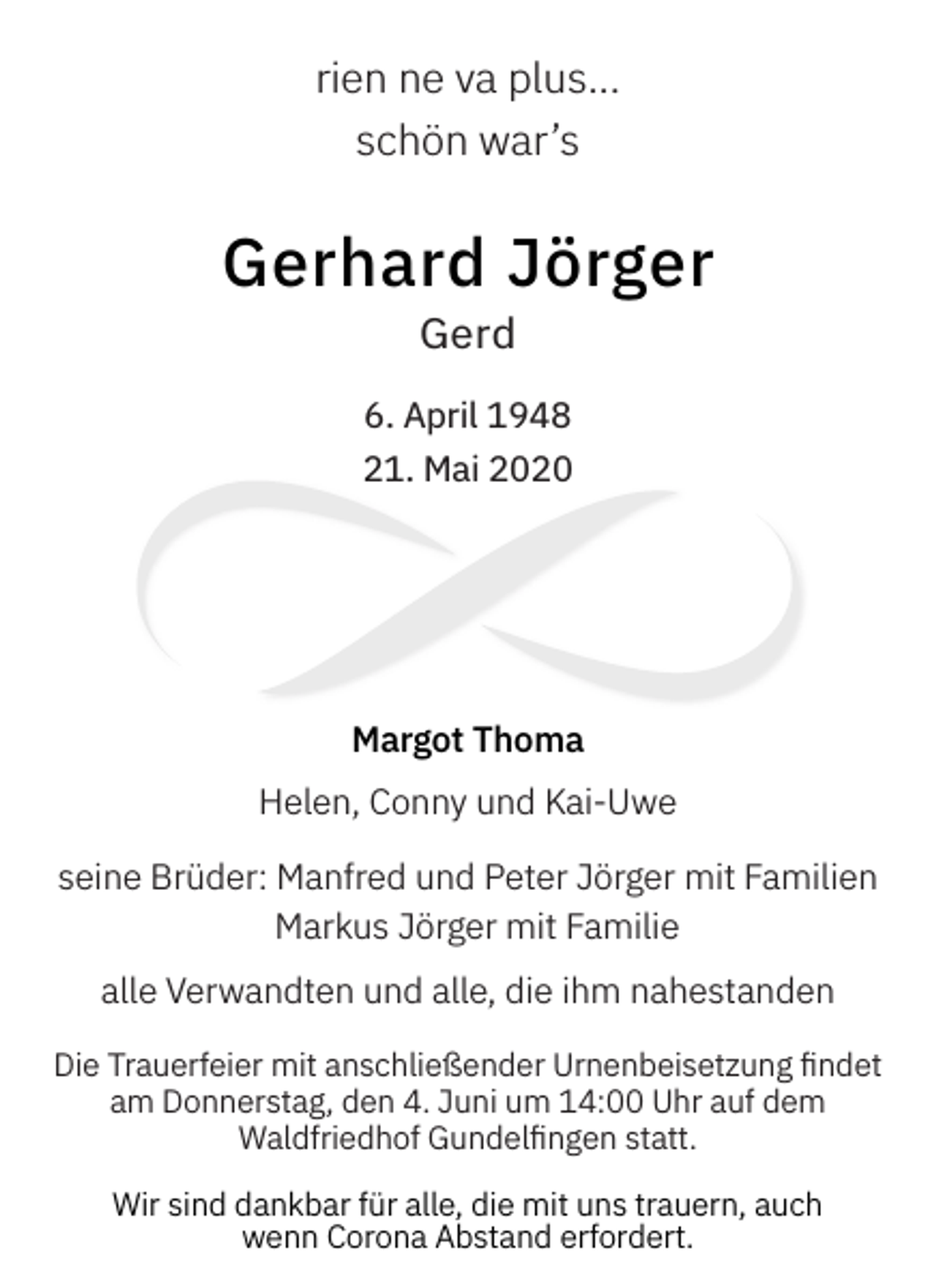 <p>rien ne va plus...<br />schön war’s</p><p>Gerhard Jörger<br />Gerd</p><p>6. April 1948<br />21. Mai 2020</p><p>Margot Thoma<br />Helen, Conny und Kai-Uwe<br />seine Brüder: Manfred und Peter Jörger mit Familien<br />Markus Jörger mit Familie<br />alle Verwandten und alle, die ihm nahestanden<br />Die Trauerfeier mit anschließender Urnenbeisetzung findet<br />am Donnerstag, den 4. Juni um 14:00 Uhr auf dem<br />Waldfriedhof Gundelfingen statt.<br />Wir sind dankbar für alle, die mit uns trauern, auch<br />wenn Corona Abstand erfordert.</p>