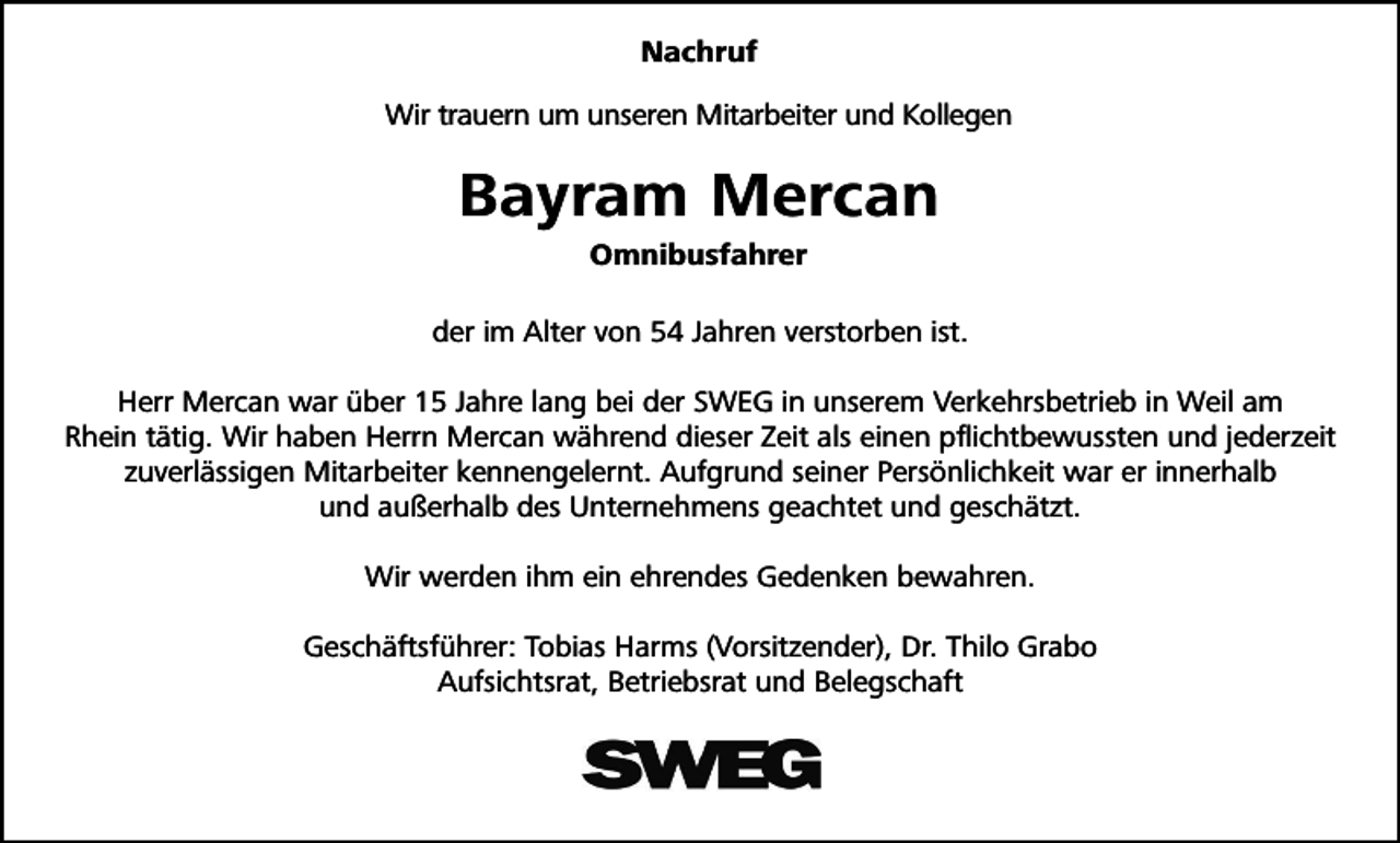 <p>Nachruf<br />Wir trauern um unseren Mitarbeiter und Kollegen</p><p>Bayram Mercan<br />Omnibusfahrer<br />der im Alter von 54 Jahren verstorben ist.<br />Herr Mercan war über 15 Jahre lang bei der SWEG in unserem Verkehrsbetrieb in Weil am<br />Rhein tätig. Wir haben Herrn Mercan während dieser Zeit als einen pflichtbewussten und jederzeit<br />zuverlässigen Mitarbeiter kennengelernt. Aufgrund seiner Persönlichkeit war er innerhalb<br />und außerhalb des Unternehmens geachtet und geschätzt.<br />Wir werden ihm ein ehrendes Gedenken bewahren.<br />Geschäftsführer: Tobias Harms (Vorsitzender), Dr. Thilo Grabo<br />Aufsichtsrat, Betriebsrat und Belegschaft</p>