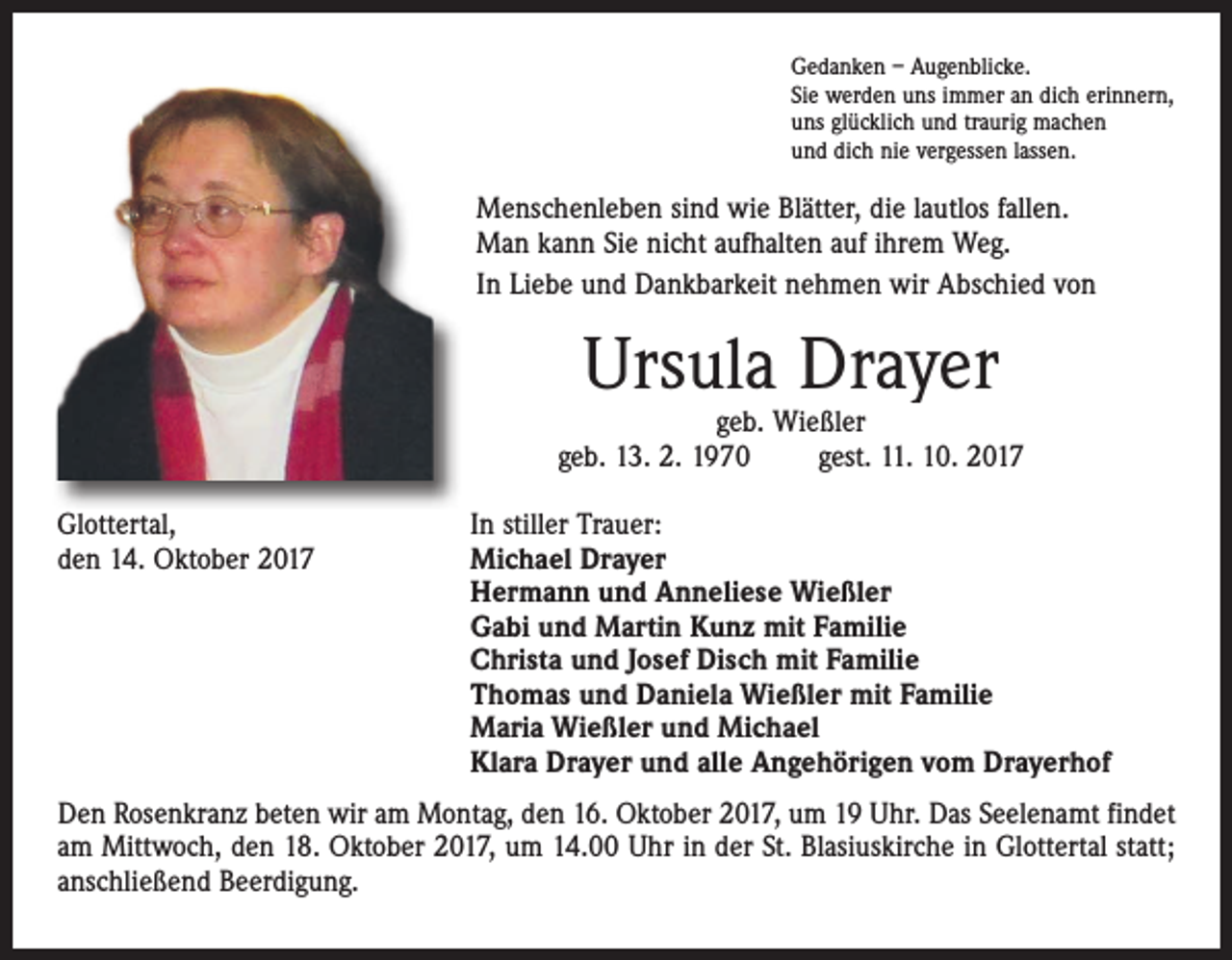 <p>Gedanken – Augenblicke.<br />Sie werden uns immer an dich erinnern,<br />uns glücklich und traurig machen<br />und dich nie vergessen lassen.</p><p>Menschenleben sind wie Blätter, die lautlos fallen.<br />Man kann Sie nicht aufhalten auf ihrem Weg.<br />In Liebe und Dankbarkeit nehmen wir Abschied von</p><p>Ursula Drayer</p><p>geb. Wießler<br />geb. 13. 2. 1970 gest. 11. 10. 2017<br />Glottertal,<br />den 14. Oktober 2017</p><p>In stiller Trauer:<br />Michael Drayer<br />Hermann und Anneliese Wießler<br />Gabi und Martin Kunz mit Familie<br />Christa und Josef Disch mit Familie<br />Thomas und Daniela Wießler mit Familie<br />Maria Wießler und Michael<br />Klara Drayer und alle Angehörigen vom Drayerhof</p><p>Den Rosenkranz beten wir am Montag, den 16. Oktober 2017, um 19 Uhr. Das Seelenamt findet<br />am Mittwoch, den 18. Oktober 2017, um 14.00 Uhr in der St. Blasiuskirche in Glottertal statt;<br />anschließend Beerdigung.</p>