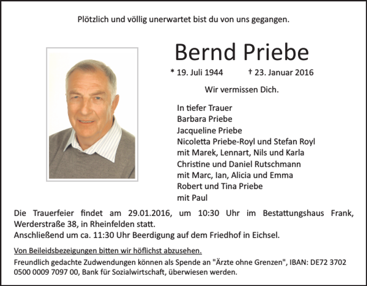 <p>Plötzlich und völlig unerwartet bist du von uns gegangen.</p><p>Bernd Priebe<br />* 19. Juli 1944</p><p>† 23. Januar 2016</p><p>Wir vermissen Dich.<br />In �efer Trauer<br />Barbara Priebe<br />Jacqueline Priebe<br />Nicole�a Priebe­Royl und Stefan Royl<br />mit Marek, Lennart, Nils und Karla<br />Chris�ne und Daniel Rutschmann<br />mit Marc, Ian, Alicia und Emma<br />Robert und Tina Priebe<br />mit Paul<br />Die Trauerfeier ﬁndet am 29.01.2016, um 10:30 Uhr im Besta�ungshaus Frank,<br />Werderstraße 38, in Rheinfelden sta�.<br />Anschließend um ca. 11:30 Uhr Beerdigung auf dem Friedhof in Eichsel.<br />Von Beileidsbezeigungen bi�en wir höﬂichst abzusehen.<br />Freundlich gedachte Zudwendungen können als Spende an "Ärzte ohne Grenzen", IBAN: DE72 3702<br />0509 7097 00, Bank für Sozialwirtscha�, überwiesen werden.</p>