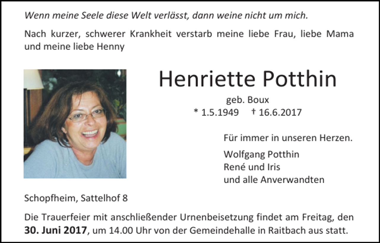<p>Wenn meine Seele diese Welt verlässt, dann weine nicht um mich.<br />Nach kurzer, schwerer Krankheit verstarb meine liebe Frau, liebe Mama<br />und meine liebe Henny</p><p>Henriette Potthin<br />geb. Boux<br />* 1.5.1949 † 16.6.2017</p><p>Für immer in unseren Herzen.<br />Wolfgang Potthin<br />René und Iris<br />und alle Anverwandten<br />Schopfheim, Sattelhof 8<br />Die Trauerfeier mit anschließender Urnenbeisetzung findet am Freitag, den<br />30. Juni 2017, um 14.00 Uhr von der Gemeindehalle in Raitbach aus statt.</p>
