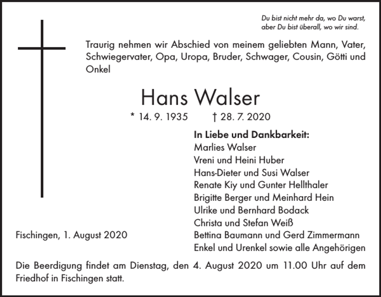 <p>Du bist nicht mehr da, wo Du warst,<br />aber Du bist überall, wo wir sind.</p><p>Traurig nehmen wir Abschied von meinem geliebten Mann, Vater,<br />Schwiegervater, Opa, Uropa, Bruder, Schwager, Cousin, Götti und<br />Onkel</p><p>Hans Walser</p><p>* 14. 9. 1935</p><p>Fischingen, 1. August 2020</p><p>† 28. 7. 2020</p><p>In Liebe und Dankbarkeit:<br />Marlies Walser<br />Vreni und Heini Huber<br />Hans-Dieter und Susi Walser<br />Renate Kiy und Gunter Hellthaler<br />Brigitte Berger und Meinhard Hein<br />Ulrike und Bernhard Bodack<br />Christa und Stefan Weiß<br />Bettina Baumann und Gerd Zimmermann<br />Enkel und Urenkel sowie alle Angehörigen</p><p>Die Beerdigung findet am Dienstag, den 4. August 2020 um 11.00 Uhr auf dem<br />Friedhof in Fischingen statt.</p>