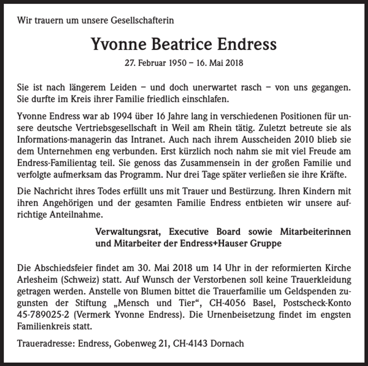 <p>Wir trauern um unsere Gesellschafterin</p><p>Yvonne Beatrice Endress<br />27. Februar 1950 – 16. Mai 2018</p><p>Sie ist nach längerem Leiden – und doch unerwartet rasch – von uns gegangen.<br />Sie durfte im Kreis ihrer Familie friedlich einschlafen.<br />Yvonne Endress war ab 1994 über 16 Jahre lang in verschiedenen Positionen für unsere deutsche Vertriebsgesellschaft in Weil am Rhein tätig. Zuletzt betreute sie als<br />Informations-managerin das Intranet. Auch nach ihrem Ausscheiden 2010 blieb sie<br />dem Unternehmen eng verbunden. Erst kürzlich noch nahm sie mit viel Freude am<br />Endress-Familientag teil. Sie genoss das Zusammensein in der großen Familie und<br />verfolgte aufmerksam das Programm. Nur drei Tage später verließen sie ihre Kräfte.<br />Die Nachricht ihres Todes erfüllt uns mit Trauer und Bestürzung. Ihren Kindern mit<br />ihren Angehörigen und der gesamten Familie Endress entbieten wir unsere auf­<br />richtige Anteil­nahme.<br />Verwaltungsrat, Executive Board sowie Mitarbeiterinnen<br />und Mitarbeiter der Endress+Hauser Gruppe<br />Die Abschiedsfeier findet am 30. Mai 2018 um 14 Uhr in der reformierten Kirche<br />Arlesheim (Schweiz) statt. Auf Wunsch der Verstorbenen soll keine Trauerkleidung<br />getragen werden. Anstelle von Blumen bittet die Trauerfamilie um Geldspenden zugunsten der Stiftung „Mensch und Tier“, CH-4056 Basel, Postscheck-Konto<br />45-789025-2 (Vermerk Yvonne Endress). Die Urnenbeisetzung findet im engsten<br />Familien­kreis statt.<br />Traueradresse: Endress, Gobenweg 21, CH-4143 Dornach</p>