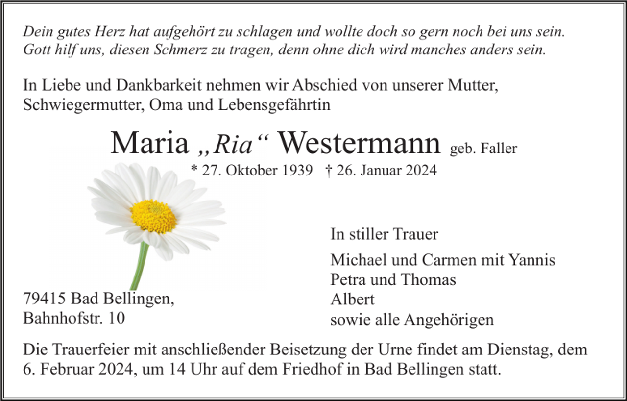 <p>Dein gutes Herz hat aufgehört zu schlagen und wollte doch so gern noch bei uns sein.<br />Gott hilf uns, diesen Schmerz zu tragen, denn ohne dich wird manches anders sein.</p><p>In Liebe und Dankbarkeit nehmen wir Abschied von unserer Mutter,<br />Schwiegermutter, Oma und Lebensgefährtin</p><p>Maria „Ria“ Westermann geb. Faller<br />* 27. Oktober 1939 † 26. Januar 2024</p><p>79415 Bad Bellingen,<br />Bahnhofstr. 10</p><p>In stiller Trauer<br />Michael und Carmen mit Yannis<br />Petra und Thomas<br />Albert<br />sowie alle Angehörigen</p><p>Die Trauerfeier mit anschließender Beisetzung der Urne findet am Dienstag, dem<br />6. Februar 2024, um 14 Uhr auf dem Friedhof in Bad Bellingen statt.</p>