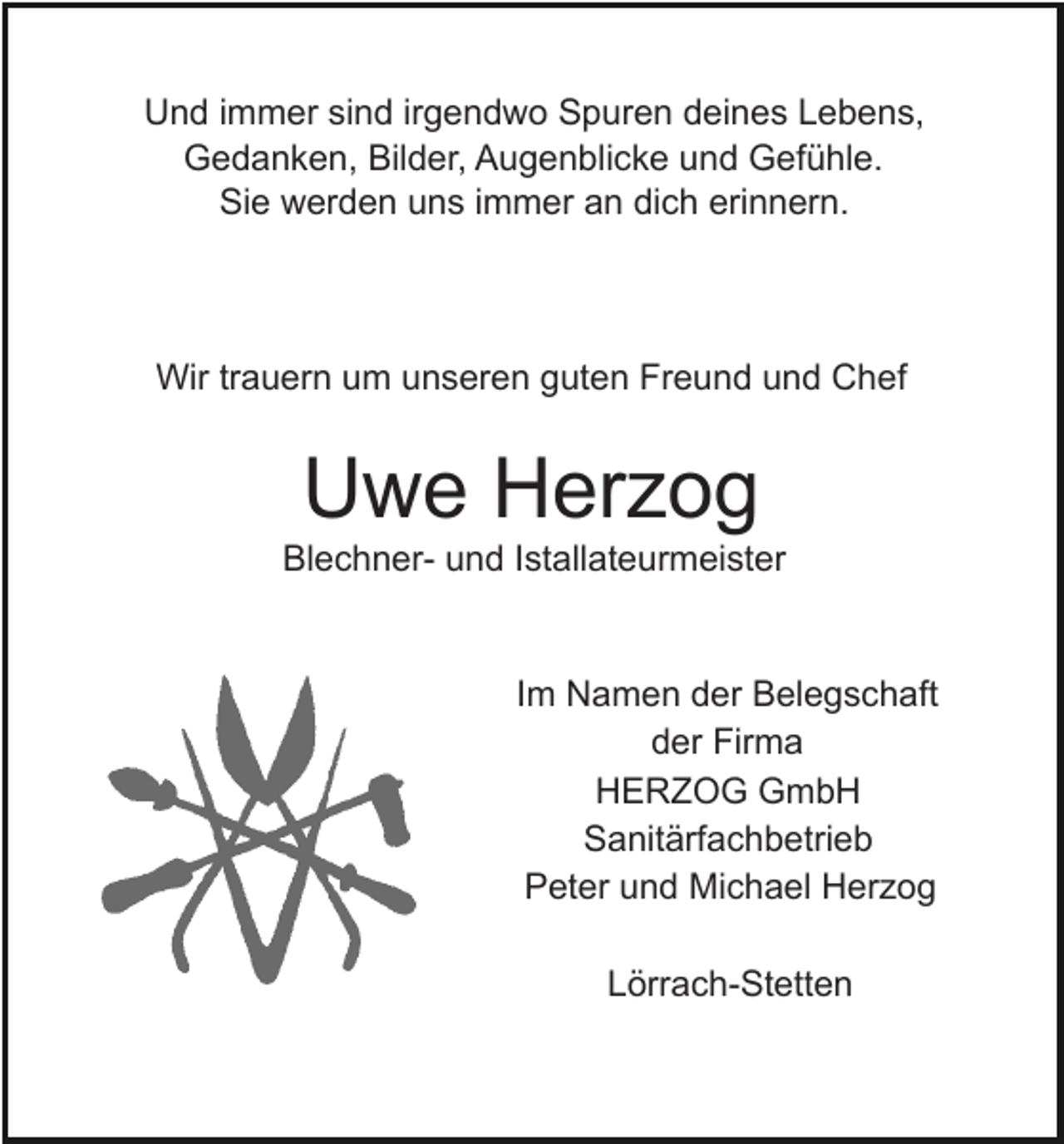 <p>Und immer sind irgendwo Spuren deines Lebens,<br />Gedanken, Bilder, Augenblicke und Gefühle.<br />Sie werden uns immer an dich erinnern.</p><p>Wir trauern um unseren guten Freund und Chef</p><p>Uwe Herzog<br />Blechner- und Istallateurmeister</p><p>Im Namen der Belegschaft<br />der Firma<br />HERZOG GmbH<br />Sanitärfachbetrieb<br />Peter und Michael Herzog<br />Lörrach-Stetten</p>