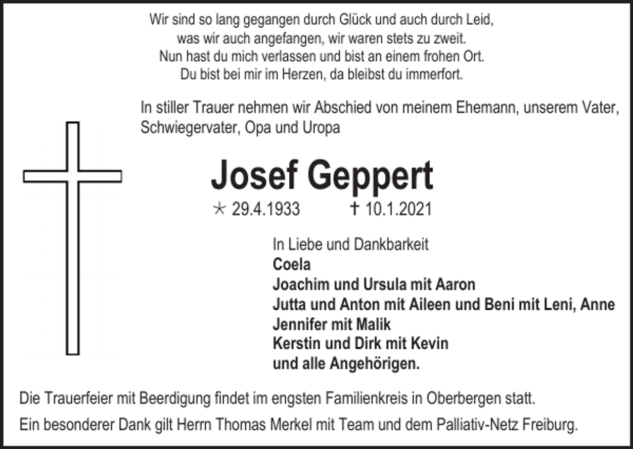<p>Wir sind so lang gegangen durch Glück und auch durch Leid,<br />was wir auch angefangen, wir waren stets zu zweit.<br />Nun hast du mich verlassen und bist an einem frohen Ort.<br />Du bist bei mir im Herzen, da bleibst du immerfort.</p><p>In stiller Trauer nehmen wir Abschied von meinem Ehemann, unserem Vater,<br />Schwiegervater, Opa und Uropa</p><p>Josef Geppert<br /> 29.4.1933</p><p> 10.1.2021</p><p>In Liebe und Dankbarkeit<br />Coela<br />Joachim und Ursula mit Aaron<br />Jutta und Anton mit Aileen und Beni mit Leni, Anne<br />Jennifer mit Malik<br />Kerstin und Dirk mit Kevin<br />und alle Angehörigen.<br />Die Trauerfeier mit Beerdigung findet im engsten Familienkreis in Oberbergen statt.<br />Ein besonderer Dank gilt Herrn Thomas Merkel mit Team und dem Palliativ-Netz Freiburg.</p>