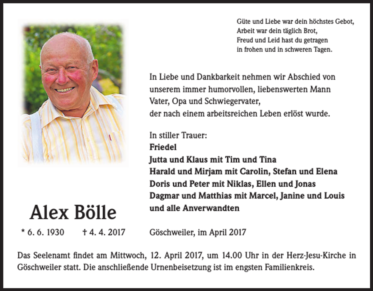 <p>Güte und Liebe war dein höchstes Gebot,<br />Arbeit war dein täglich Brot,<br />Freud und Leid hast du getragen<br />in frohen und in schweren Tagen.</p><p>In Liebe und Dankbarkeit nehmen wir Abschied von<br />unserem immer humorvollen, liebenswerten Mann<br />Vater, Opa und Schwiegervater,<br />der nach einem arbeitsreichen Leben erlöst wurde.</p><p>Alex Bölle<br />* 6. 6. 1930 † 4. 4. 2017</p><p>In stiller Trauer:<br />Friedel<br />Jutta und Klaus mit Tim und Tina<br />Harald und Mirjam mit Carolin, Stefan und Elena<br />Doris und Peter mit Niklas, Ellen und Jonas<br />Dagmar und Matthias mit Marcel, Janine und Louis<br />und alle Anverwandten<br />Göschweiler, im April 2017</p><p>Das Seelenamt findet am Mittwoch, 12. April 2017, um 14.00 Uhr in der Herz-Jesu-Kirche in<br />Göschweiler statt. Die anschließende Urnenbeisetzung ist im engsten Familienkreis.</p>