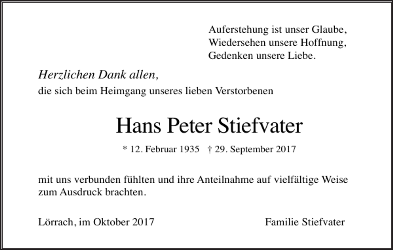 <p>Auferstehung ist unser Glaube,<br />Wiedersehen unsere Hoffnung,<br />Gedenken unsere Liebe.</p><p>Herzlichen Dank allen,<br />die sich beim Heimgang unseres lieben Verstorbenen</p><p>Hans Peter Stiefvater<br />* 12. Februar 1935 † 29. September 2017</p><p>mit uns verbunden fühlten und ihre Anteilnahme auf vielfältige Weise<br />zum Ausdruck brachten.<br />Lörrach, im Oktober 2017</p><p>Familie Stiefvater</p>