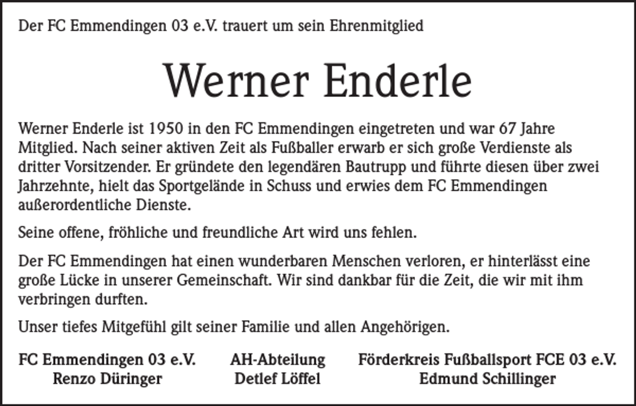 <p>Der FC Emmendingen 03 e.V. trauert um sein Ehrenmitglied</p><p>Werner Enderle<br />Werner Enderle ist 1950 in den FC Emmendingen eingetreten und war 67 Jahre<br />Mitglied. Nach seiner aktiven Zeit als Fußballer erwarb er sich große Verdienste als<br />dritter Vorsitzender. Er gründete den legendären Bautrupp und führte diesen über zwei<br />Jahrzehnte, hielt das Sportgelände in Schuss und erwies dem FC Emmendingen<br />außerordentliche Dienste.<br />Seine offene, fröhliche und freundliche Art wird uns fehlen.<br />Der FC Emmendingen hat einen wunderbaren Menschen verloren, er hinterlässt eine<br />große Lücke in unserer Gemeinschaft. Wir sind dankbar für die Zeit, die wir mit ihm<br />verbringen durften.<br />Unser tiefes Mitgefühl gilt seiner Familie und allen Angehörigen.<br />FC Emmendingen 03 e.V.</p><p>Renzo Düringer</p><p>AH-Abteilung<br />Detlef Löffel</p><p>Förderkreis Fußballsport FCE 03 e.V.<br />Edmund Schillinger</p>