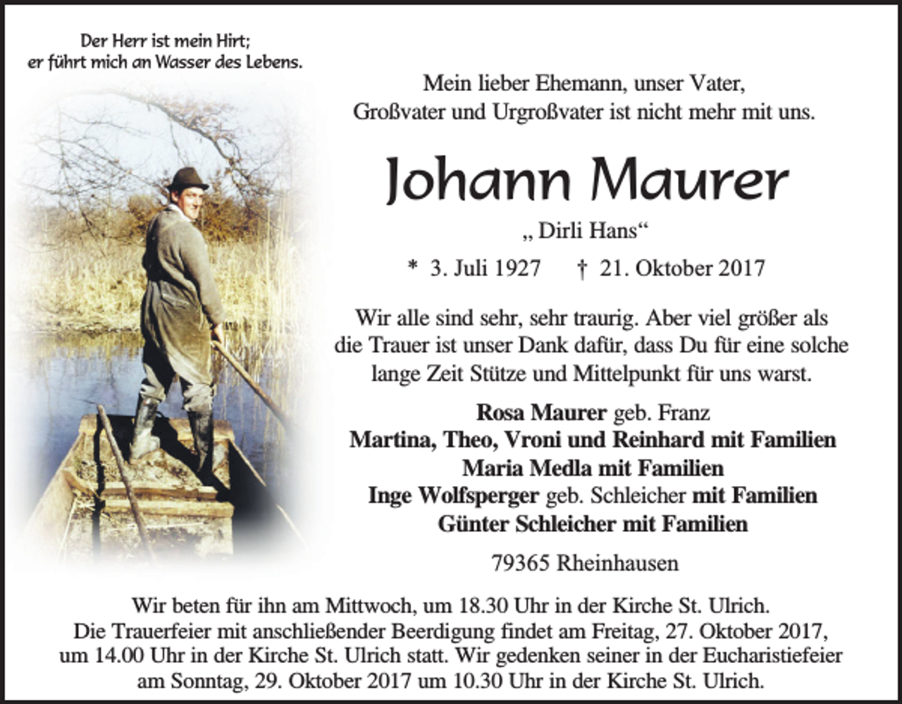 <p>Der Herr ist mein Hirt;<br />er führt mich an Wasser des Lebens.</p><p>Mein lieber Ehemann, unser Vater,<br />Großvater und Urgroßvater ist nicht mehr mit uns.</p><p>Johann Maurer<br />„ Dirli Hans“<br />* 3. Juli 1927</p><p>† 21. Oktober 2017</p><p>Wir alle sind sehr, sehr traurig. Aber viel größer als<br />die Trauer ist unser Dank dafür, dass Du für eine solche<br />lange Zeit Stütze und Mittelpunkt für uns warst.<br />Rosa Maurer geb. Franz<br />Martina, Theo, Vroni und Reinhard mit Familien<br />Maria Medla mit Familien<br />Inge Wolfsperger geb. Schleicher mit Familien<br />Günter Schleicher mit Familien<br />79365 Rheinhausen<br />Wir beten für ihn am Mittwoch, um 18.30 Uhr in der Kirche St. Ulrich.<br />Die Trauerfeier mit anschließender Beerdigung findet am Freitag, 27. Oktober 2017,<br />um 14.00 Uhr in der Kirche St. Ulrich statt. Wir gedenken seiner in der Eucharistiefeier<br />am Sonntag, 29. Oktober 2017 um 10.30 Uhr in der Kirche St. Ulrich.</p>