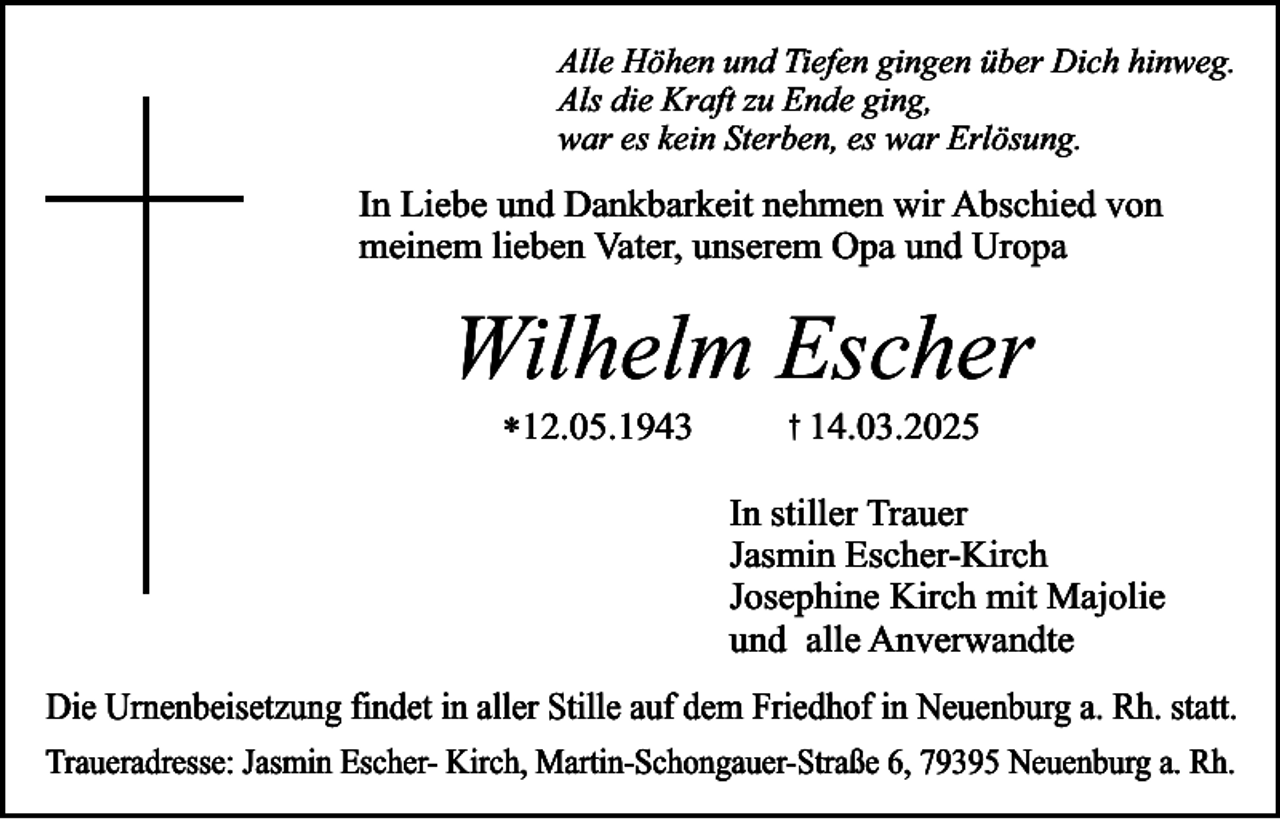 <p>Alle Höhen und Tiefen gingen über Dich hinweg.<br />Als die Kraft zu Ende ging,<br />war es kein Sterben, es war Erlösung.</p><p>In Liebe und Dankbarkeit nehmen wir Abschied von<br />meinem lieben Vater, unserem Opa und Uropa</p><p>Wilhelm Escher<br />*12.05.1943</p><p>† 14.03.2025</p><p>In stiller Trauer<br />Jasmin Escher-Kirch<br />Josephine Kirch mit Majolie<br />und alle Anverwandte</p><p>Die Urnenbeisetzung findet in aller Stille auf dem Friedhof in Neuenburg a. Rh. statt.<br />Traueradresse: Jasmin Escher- Kirch, Martin-Schongauer-Straße 6, 79395 Neuenburg a. Rh.</p>