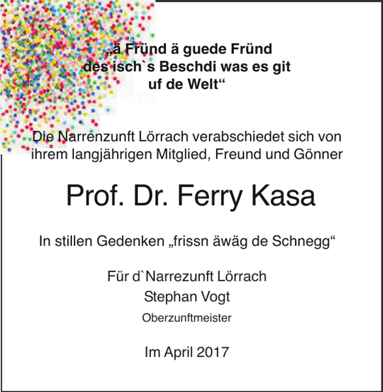 <p>„ä Fründ ä guede Fründ<br />des isch`s Beschdi was es git<br />uf de Welt“</p><p>Die Narrenzunft Lörrach verabschiedet sich von<br />ihrem langjährigen Mitglied, Freund und Gönner</p><p>Prof. Dr. Ferry Kasa<br />In stillen Gedenken „frissn äwäg de Schnegg“<br />Für d`Narrezunft Lörrach<br />Stephan Vogt<br />Oberzunftmeister</p><p>Im April 2017</p>