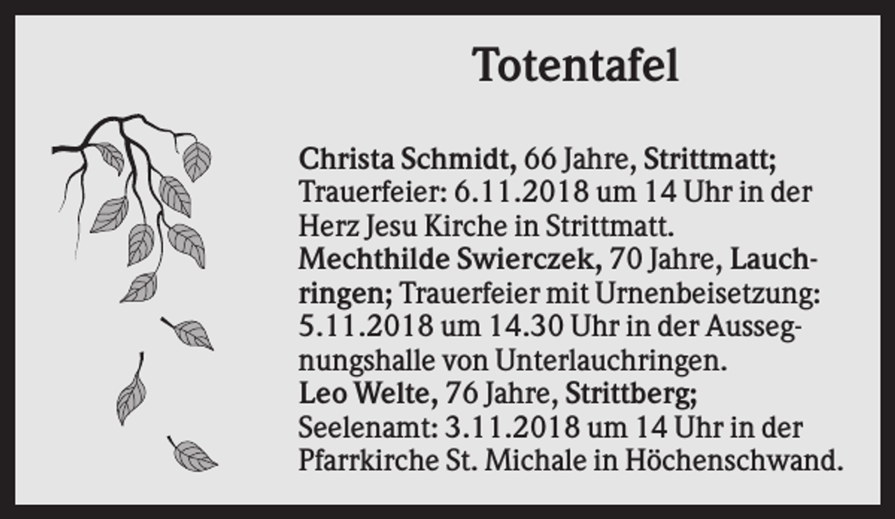<p>Totentafel<br />Christa Schmidt, 66 Jahre, Strittmatt;<br />Trauerfeier: 6.11.2018 um 14 Uhr in der<br />Herz Jesu Kirche in Strittmatt.<br />Mechthilde Swierczek, 70 Jahre, Lauchringen; Trauerfeier mit Urnenbeisetzung:<br />5.11.2018 um 14.30 Uhr in der Aussegnungshalle von Unterlauchringen.<br />Leo Welte, 76 Jahre, Strittberg;<br />Seelenamt: 3.11.2018 um 14 Uhr in der<br />Pfarrkirche St. Michale in Höchenschwand.</p>