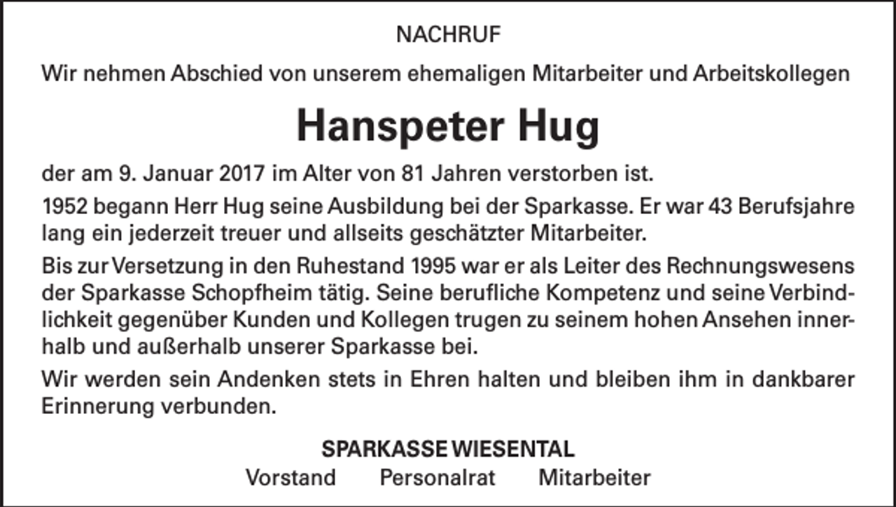 <p>NACHRUF<br />Wir nehmen Abschied von unserem ehemaligen Mitarbeiter und Arbeitskollegen</p><p>Hanspeter Hug<br />der am 9. Januar 2017 im Alter von 81 Jahren verstorben ist.<br />1952 begann Herr Hug seine Ausbildung bei der Sparkasse. Er war 43 Berufsjahre<br />lang ein jederzeit treuer und allseits geschätzter Mitarbeiter.<br />Bis zur Versetzung in den Ruhestand 1995 war er als Leiter des Rechnungswesens<br />der Sparkasse Schopfheim tätig. Seine berufliche Kompetenz und seine Verbindlichkeit gegenüber Kunden und Kollegen trugen zu seinem hohen Ansehen innerhalb und außerhalb unserer Sparkasse bei.<br />Wir werden sein Andenken stets in Ehren halten und bleiben ihm in dankbarer<br />Erinnerung verbunden.<br />SPARKASSE WIESENTAL<br />Vorstand Personalrat Mitarbeiter</p>