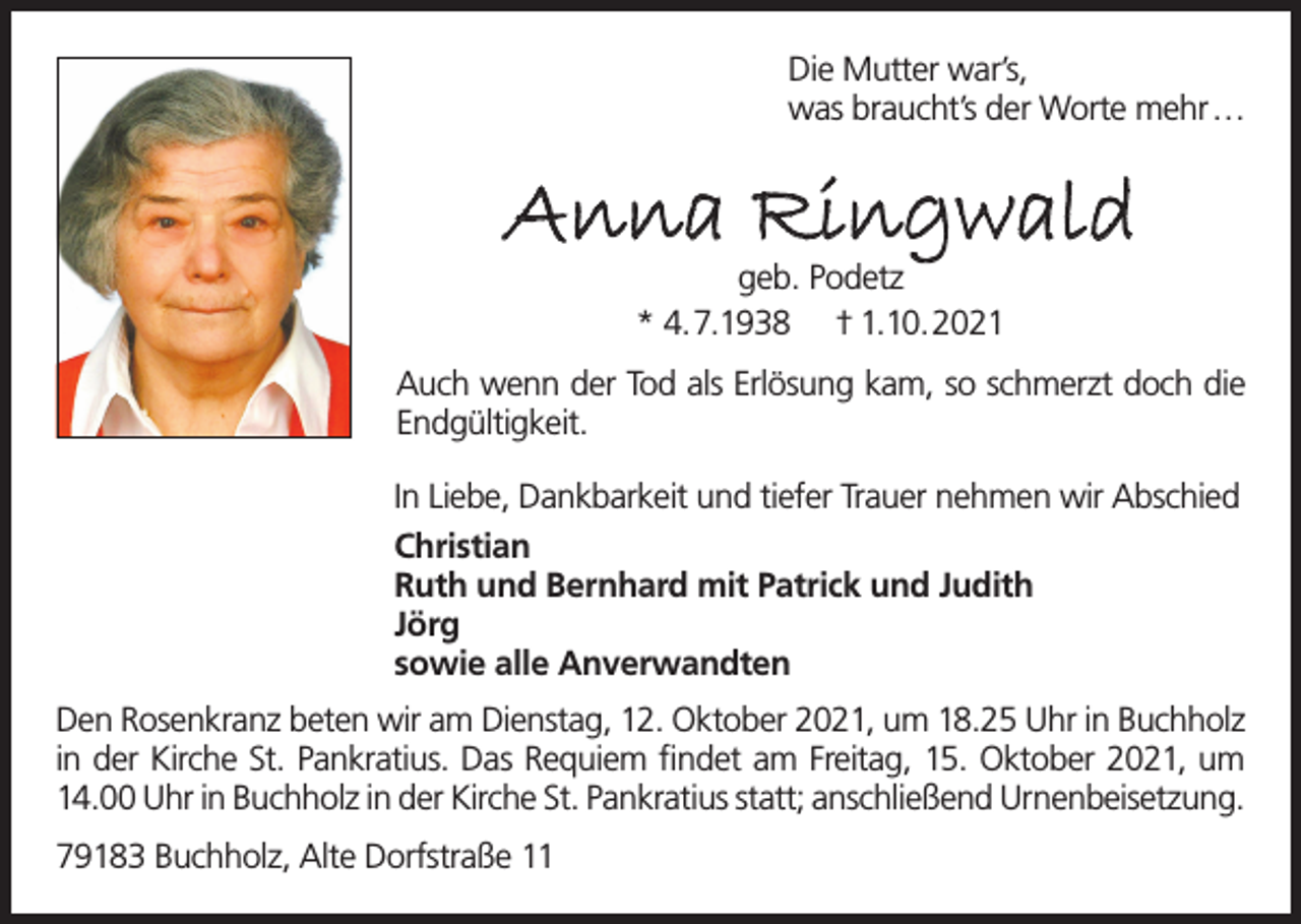 <p>Die Mutter war’s,<br />was braucht’s der Worte mehr …</p><p>Anna Ringwald<br />geb. Podetz<br />* 4.7.1938 † 1.10.2021</p><p>Auch wenn der Tod als Erlösung kam, so schmerzt doch die<br />Endgültigkeit.<br />In Liebe, Dankbarkeit und tiefer Trauer nehmen wir Abschied<br />Christian<br />Ruth und Bernhard mit Patrick und Judith<br />Jörg<br />sowie alle Anverwandten<br />Den Rosenkranz beten wir am Dienstag, 12. Oktober 2021, um 18.25 Uhr in Buchholz<br />in der Kirche St. Pankratius. Das Requiem findet am Freitag, 15. Oktober 2021, um<br />14.00 Uhr in Buchholz in der Kirche St. Pankratius statt; anschließend Urnenbeisetzung.<br />79183 Buchholz, Alte Dorfstraße 11</p>