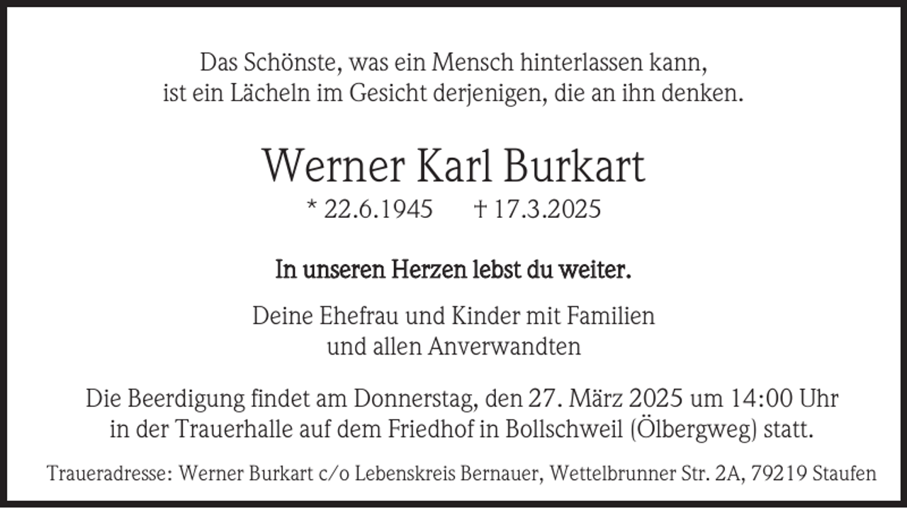 <p>Das Schönste, was ein Mensch hinterlassen kann,<br />ist ein Lächeln im Gesicht derjenigen, die an ihn denken.</p><p>Werner Karl Burkart<br />* 22.6.1945</p><p>† 17.3.2025</p><p>In unseren Herzen lebst du weiter.<br />Deine Ehefrau und Kinder mit Familien<br />und allen Anverwandten<br />Die Beerdigung findet am Donnerstag, den 27. März 2025 um 14:00 Uhr<br />in der Trauerhalle auf dem Friedhof in Bollschweil (Ölbergweg) statt.<br />Traueradresse: Werner Burkart c/o Lebenskreis Bernauer, Wettelbrunner Str. 2A, 79219 Staufen</p>