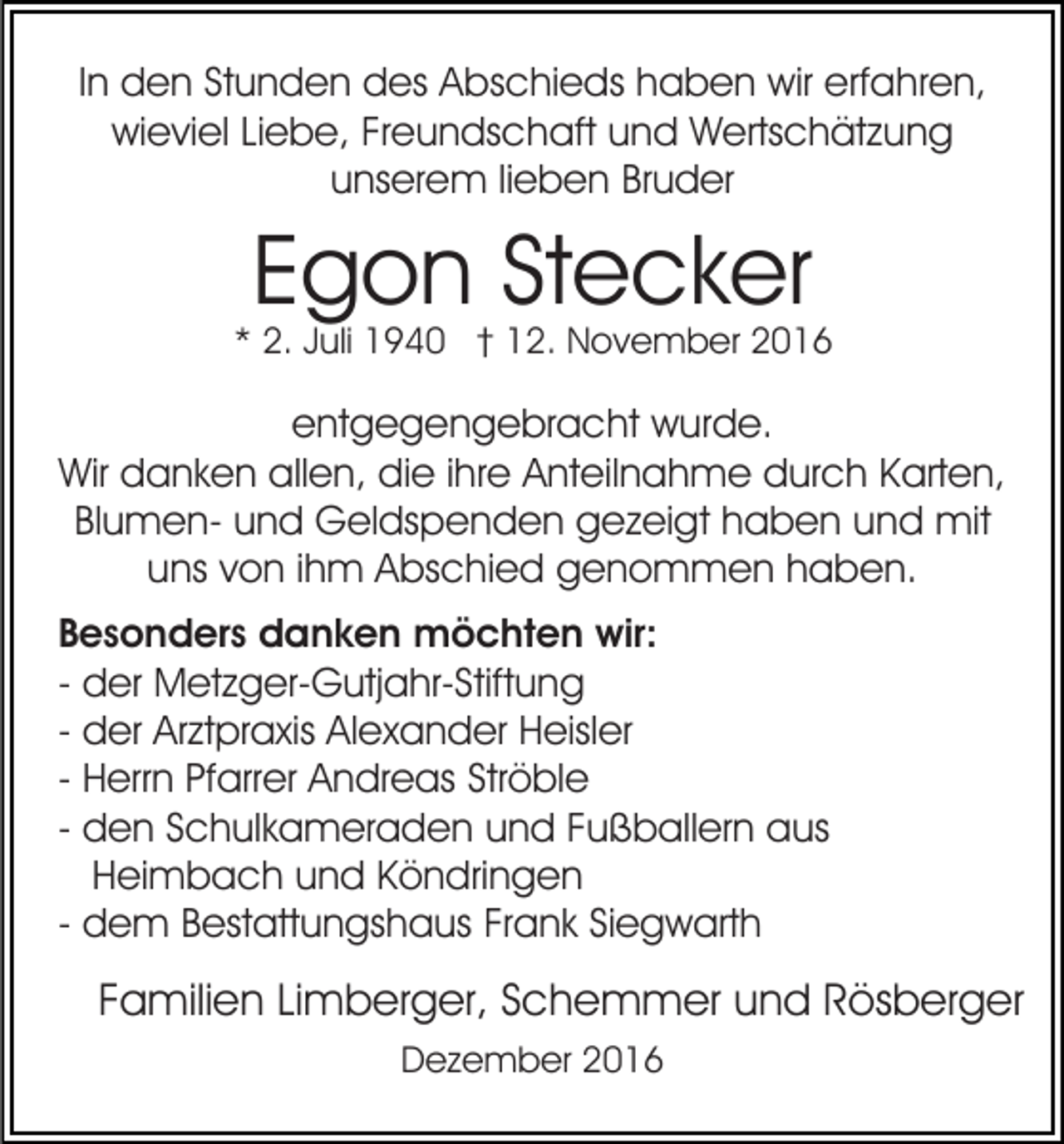 <p>In den Stunden des Abschieds haben wir erfahren,<br />wieviel Liebe, Freundschaft und Wertschätzung<br />unserem lieben Bruder</p><p>Egon Stecker</p><p>* 2. Juli 1940 † 12. November 2016</p><p>entgegengebracht wurde.<br />Wir danken allen, die ihre Anteilnahme durch Karten,<br />Blumen- und Geldspenden gezeigt haben und mit<br />uns von ihm Abschied genommen haben.<br />Besonders danken möchten wir:<br />- der Metzger-Gutjahr-Stiftung<br />- der Arztpraxis Alexander Heisler<br />- Herrn Pfarrer Andreas Ströble<br />- den Schulkameraden und Fußballern aus<br />Heimbach und Köndringen<br />- dem Bestattungshaus Frank Siegwarth</p><p>Familien Limberger, Schemmer und Rösberger<br />Dezember 2016</p>
