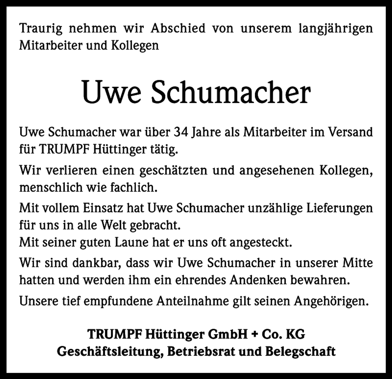 <p>Traurig nehmen wir Abschied von unserem langjährigen<br />Mitarbeiter und Kollegen</p><p>Uwe Schumacher<br />Uwe Schumacher war über 34 Jahre als Mitarbeiter im Versand<br />für TRUMPF Hüttinger tätig.<br />Wir verlieren einen geschätzten und angesehenen Kollegen,<br />menschlich wie fachlich.<br />Mit vollem Einsatz hat Uwe Schumacher unzählige Lieferungen<br />für uns in alle Welt gebracht.<br />Mit seiner guten Laune hat er uns oft angesteckt.<br />Wir sind dankbar, dass wir Uwe Schumacher in unserer Mitte<br />hatten und werden ihm ein ehrendes Andenken bewahren.<br />Unsere tief empfundene Anteilnahme gilt seinen Angehörigen.<br />TRUMPF Hüttinger GmbH + Co. KG<br />Geschäftsleitung, Betriebsrat und Belegschaft</p>