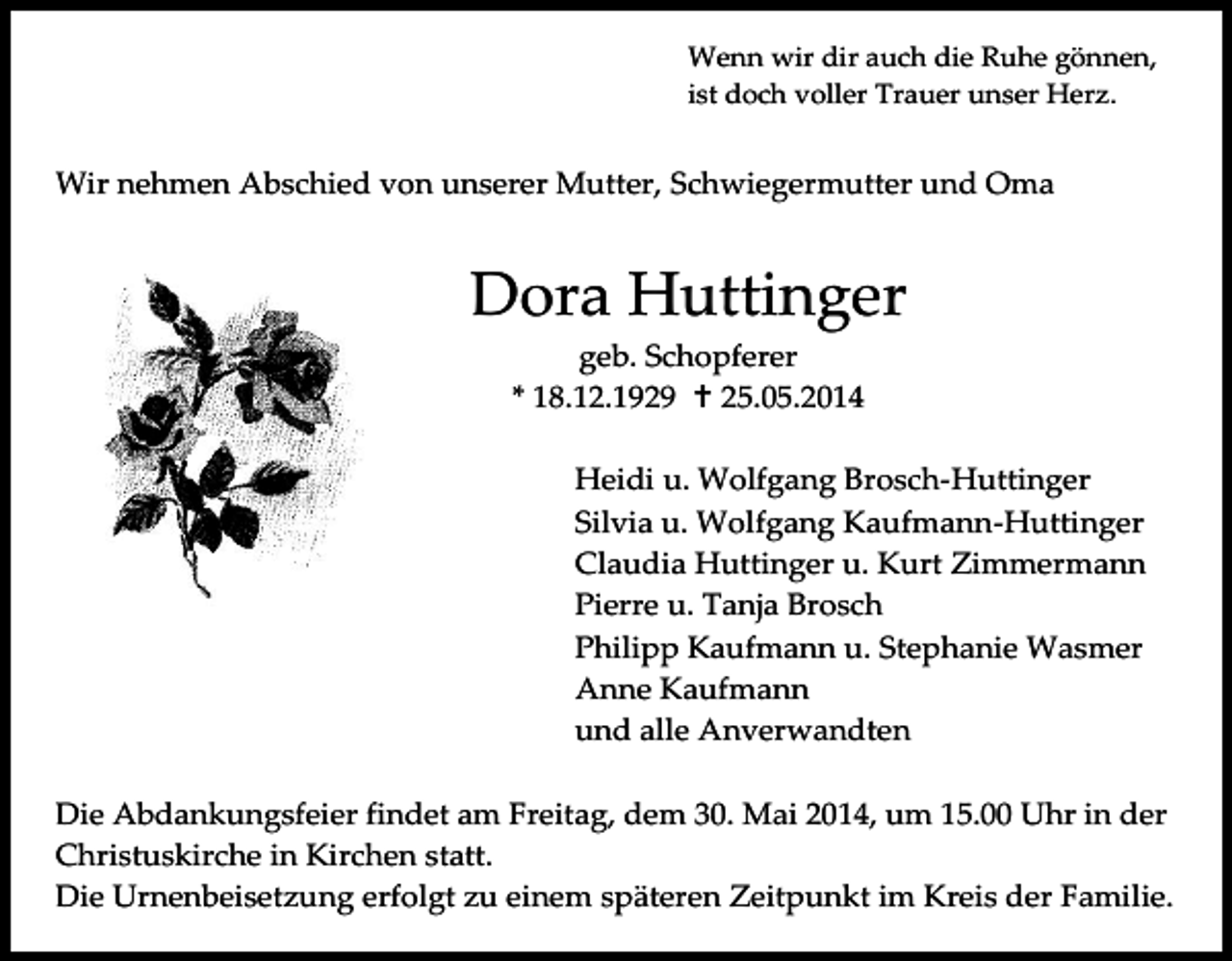 <p>Wenn wir dir auch die Ruhe gönnen,<br />ist doch voller Trauer unser Herz.</p><p>Wir nehmen Abschied von unserer Mutter, Schwiegermutter und Oma</p><p>Dora Huttinger<br />geb. Schopferer<br />* 18.12.1929  25.05.2014<br />Heidi u. Wolfgang Brosch-Huttinger<br />Silvia u. Wolfgang Kaufmann-Huttinger<br />Claudia Huttinger u. Kurt Zimmermann<br />Pierre u. Tanja Brosch<br />Philipp Kaufmann u. Stephanie Wasmer<br />Anne Kaufmann<br />und alle Anverwandten<br />Die Abdankungsfeier findet am Freitag, dem 30. Mai 2014, um 15.00 Uhr in der<br />Christuskirche in Kirchen statt.<br />Die Urnenbeisetzung erfolgt zu einem späteren Zeitpunkt im Kreis der Familie.</p>