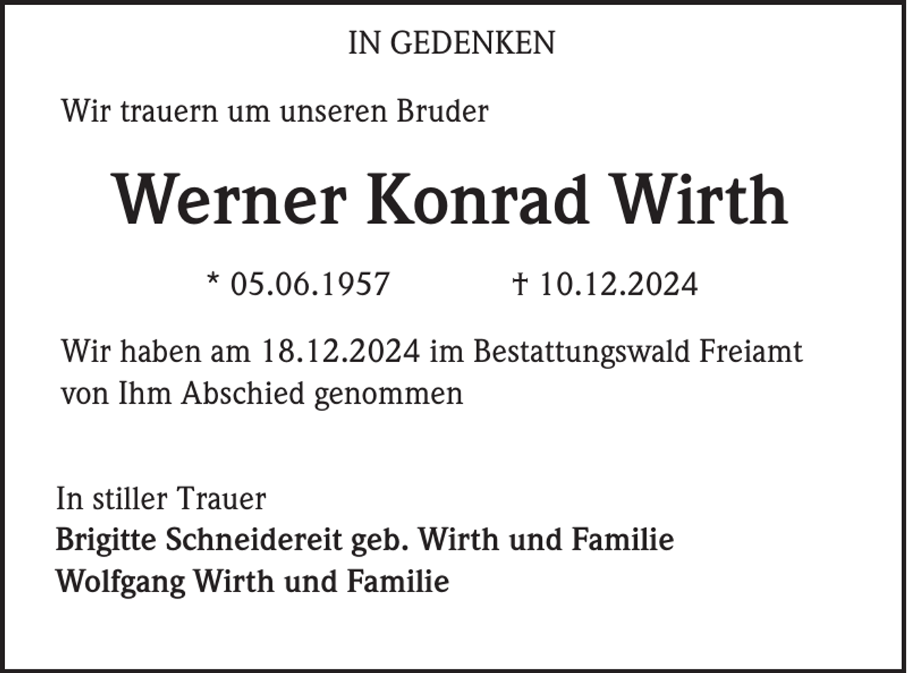 <p>IN GEDENKEN<br />Wir trauern um unseren Bruder</p><p>Werner Konrad Wirth<br />* 05.06.1957</p><p>† 10.12.2024</p><p>Wir haben am 18.12.2024 im Bestattungswald Freiamt<br />von Ihm Abschied genommen<br />In stiller Trauer<br />Brigitte Schneidereit geb. Wirth und Familie<br />Wolfgang Wirth und Familie</p>