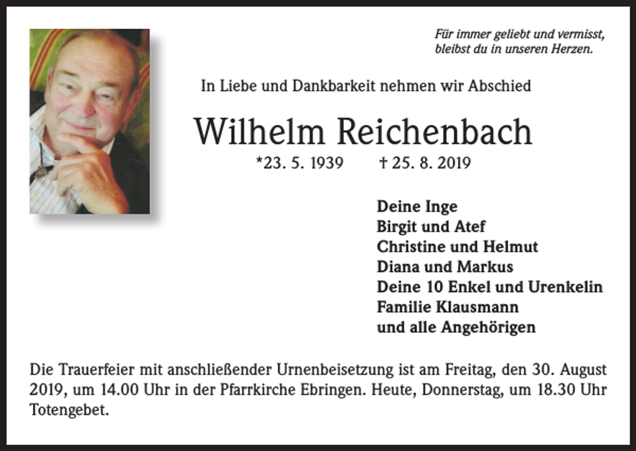 <p>Für immer geliebt und vermisst,<br />bleibst du in unseren Herzen.</p><p>In Liebe und Dankbarkeit nehmen wir Abschied</p><p>Wilhelm Reichenbach<br />*23. 5. 1939 † 25. 8. 2019</p><p>Deine Inge<br />Birgit und Atef<br />Christine und Helmut<br />Diana und Markus<br />Deine 10 Enkel und Urenkelin<br />Familie Klausmann<br />und alle Angehörigen<br />Die Trauerfeier mit anschließender Urnenbeisetzung ist am Freitag, den 30. August<br />2019, um 14.00 Uhr in der Pfarrkirche Ebringen. Heute, Donnerstag, um 18.30 Uhr<br />Totengebet.</p>