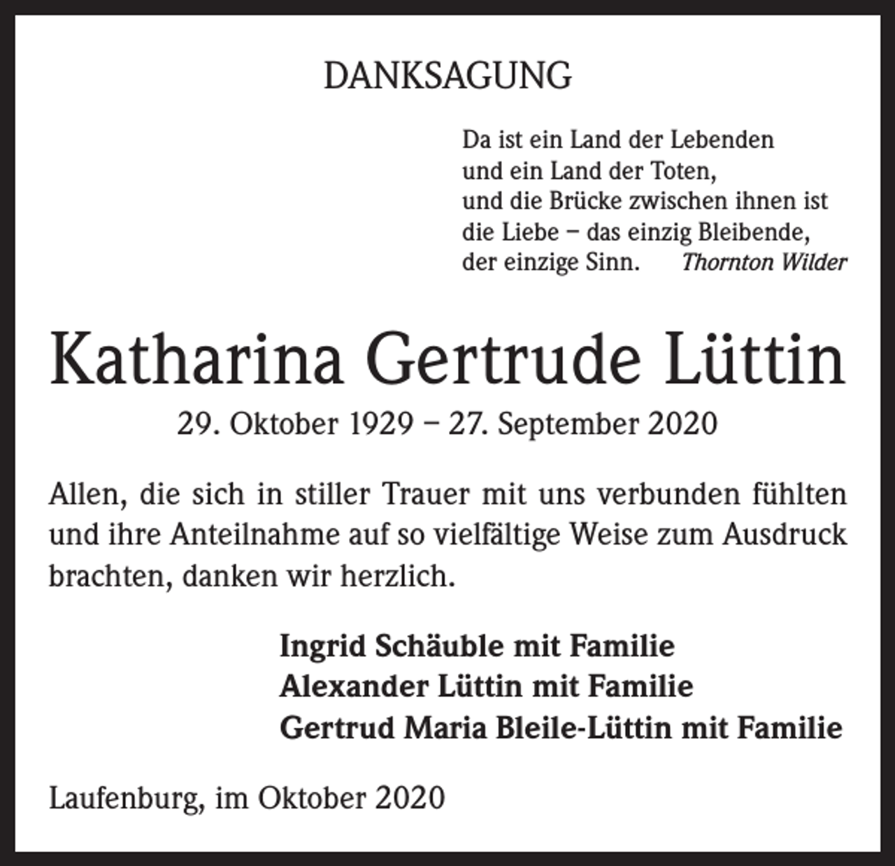 <p>DANKSAGUNG<br />Da ist ein Land der Lebenden<br />und ein Land der Toten,<br />und die Brücke zwischen ihnen ist<br />die Liebe – das einzig Bleibende,<br />der einzige Sinn. Thornton Wilder</p><p>Katharina Gertrude Lüttin<br />29. Oktober 1929 – 27. September 2020<br />Allen, die sich in stiller Trauer mit uns verbunden fühlten<br />und ihre Anteilnahme auf so vielfältige Weise zum Ausdruck<br />brachten, danken wir herzlich.<br />Ingrid Schäuble mit Familie<br />Alexander Lüttin mit Familie<br />Gertrud Maria Bleile-Lüttin mit Familie<br />Laufenburg, im Oktober 2020</p>