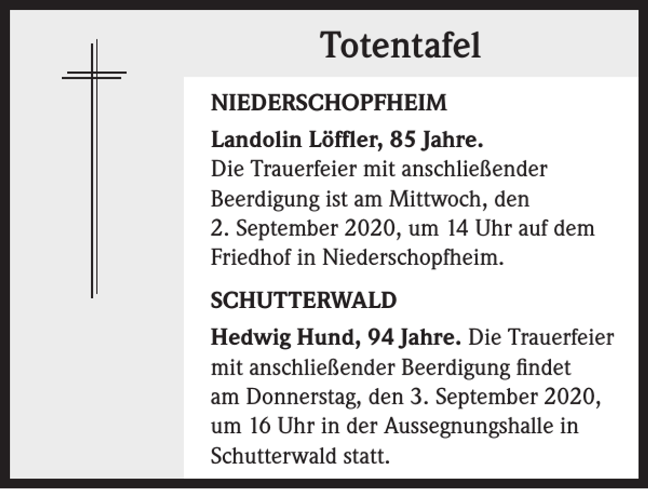<p>Totentafel<br />NIEDERSCHOPFHEIM<br />Landolin Löffler, 85 Jahre.<br />Die Trauerfeier mit anschließender<br />Beerdigung ist am Mittwoch, den<br />2. September 2020, um 14 Uhr auf dem<br />Friedhof in Niederschopfheim.<br />SCHUTTERWALD<br />Hedwig Hund, 94 Jahre. Die Trauerfeier<br />mit anschließender Beerdigung findet<br />am Donnerstag, den 3. September 2020,<br />um 16 Uhr in der Aussegnungshalle in<br />Schutterwald statt.</p>