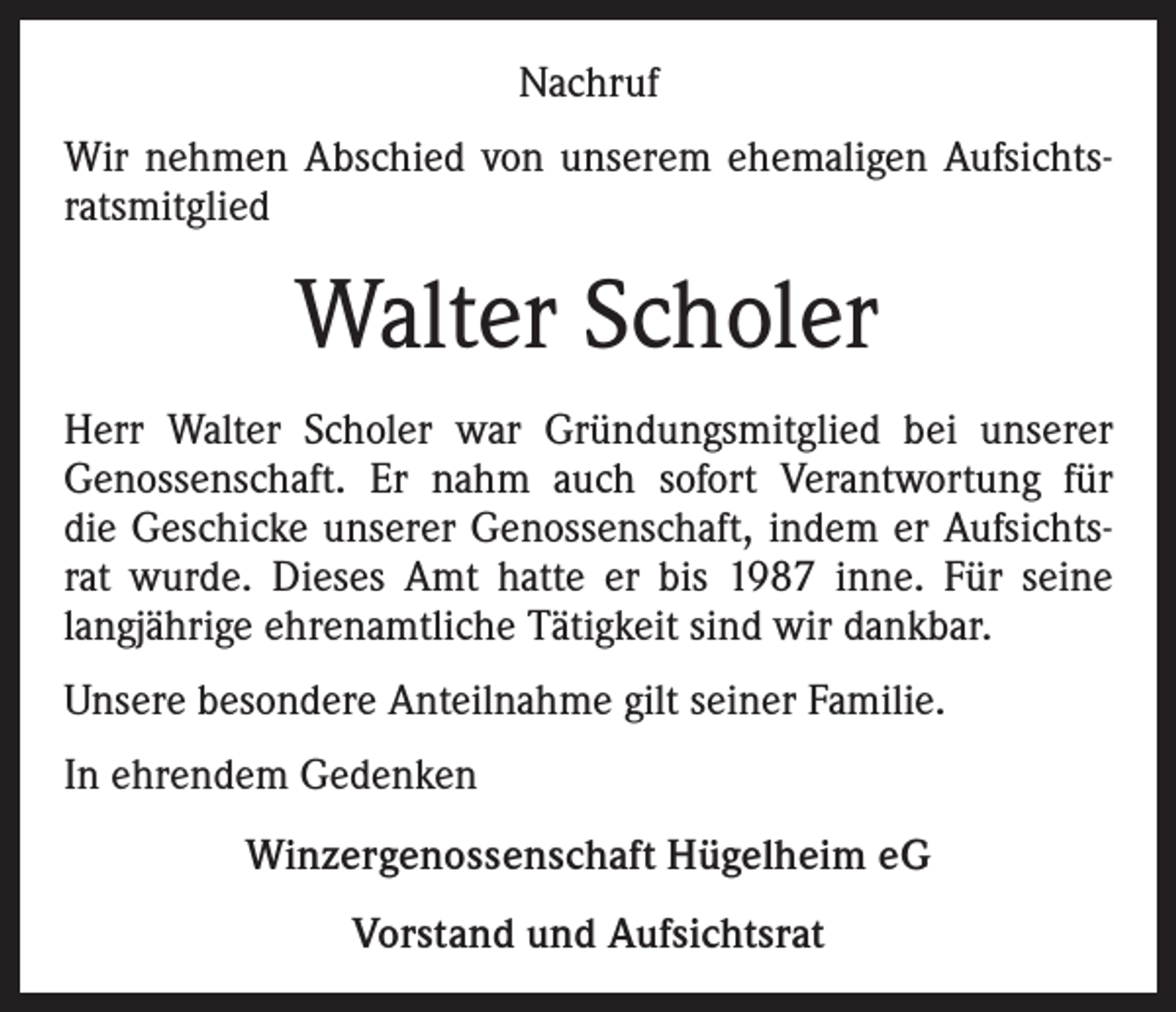 <p>Nachruf<br />Wir nehmen Abschied von unserem ehemaligen Aufsichtsratsmitglied</p><p>Walter Scholer<br />Herr Walter Scholer war Gründungsmitglied bei unserer<br />Genossenschaft. Er nahm auch sofort Verantwortung für<br />die Geschicke unserer Genossenschaft, indem er Aufsichtsrat wurde. Dieses Amt hatte er bis 1987 inne. Für seine<br />langjährige ehrenamtliche Tätigkeit sind wir dankbar.<br />Unsere besondere Anteilnahme gilt seiner Familie.<br />In ehrendem Gedenken<br />Winzergenossenschaft Hügelheim eG<br />Vorstand und Aufsichtsrat</p>