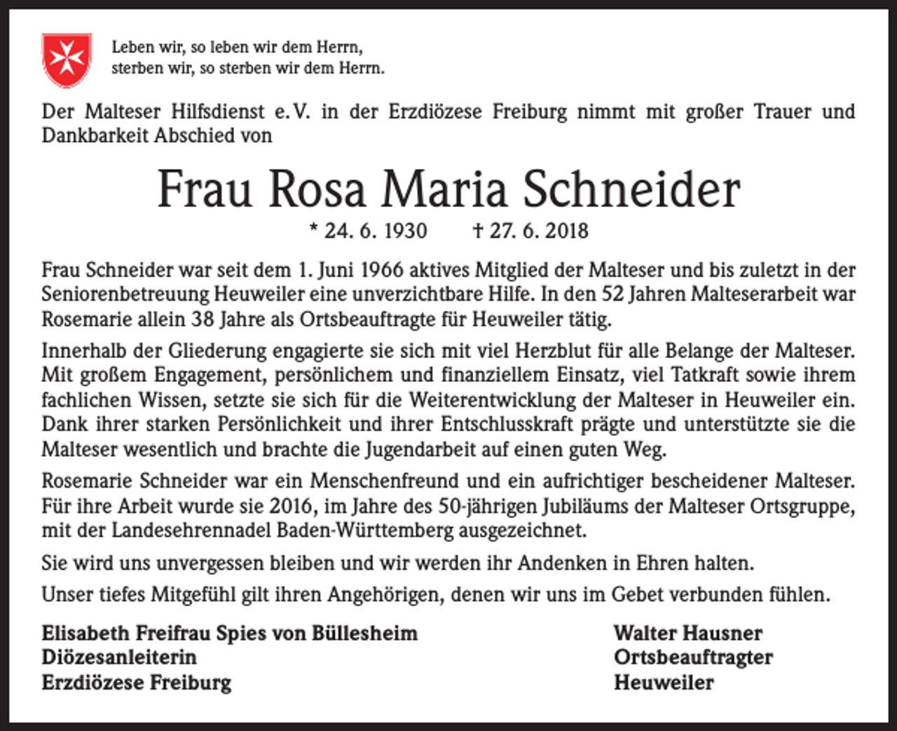 <p>Malteser</p><p>Leben wir, so leben wir dem Herrn,<br />sterben wir, so sterben wir dem Herrn.</p><p>Der Malteser Hilfsdienst e. V. in der Erzdiözese Freiburg nimmt mit großer Trauer und<br />­Dankbarkeit Abschied von</p><p>Frau Rosa Maria Schneider<br />* 24. 6. 1930 † 27. 6. 2018</p><p>Frau Schneider war seit dem 1. Juni 1966 aktives Mitglied der Malteser und bis zuletzt in der<br />Seniorenbetreuung Heuweiler eine unverzichtbare Hilfe. In den 52 Jahren Malteserarbeit war<br />Rosemarie allein 38 Jahre als Ortsbeauftragte für ­Heuweiler tätig.<br />Innerhalb der Gliederung engagierte sie sich mit viel Herzblut für alle Belange der Malteser.<br />Mit großem Engagement, persönlichem und finanziellem Einsatz, viel Tatkraft sowie ihrem<br />fachlichen Wissen, setzte sie sich für die Weiterentwicklung der Malteser in Heuweiler ein.<br />Dank ihrer starken Persönlichkeit und ihrer Entschlusskraft prägte und unterstützte sie die<br />Malteser wesentlich und brachte die Jugendarbeit auf einen guten Weg.<br />Rosemarie Schneider war ein Menschenfreund und ein aufrichtiger bescheidener Malteser.<br />Für ihre Arbeit wurde sie 2016, im Jahre des 50-jährigen Jubiläums der Malteser Ortsgruppe,<br />mit der Landesehrennadel Baden-Württemberg ausgezeichnet.<br />Sie wird uns unvergessen bleiben und wir werden ihr Andenken in Ehren halten.<br />Unser tiefes Mitgefühl gilt ihren Angehörigen, denen wir uns im Gebet verbunden fühlen.<br />Elisabeth Freifrau Spies von Büllesheim<br />Diözesanleiterin<br />Erzdiözese Freiburg</p><p>Walter Hausner<br />Ortsbeauftragter<br />Heuweiler</p>