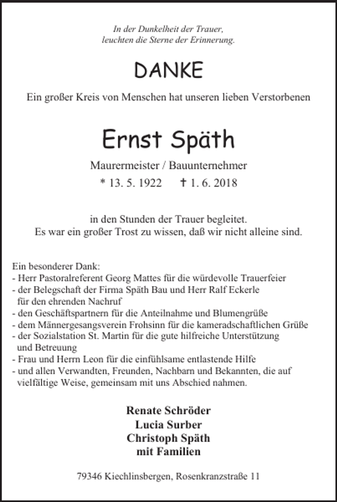 <p>In der Dunkelheit der Trauer,<br />leuchten die Sterne der Erinnerung.</p><p>DANKE<br />Ein großer Kreis von Menschen hat unseren lieben Verstorbenen</p><p>Ernst Späth<br />Maurermeister / Bauunternehmer<br />* 13. 5. 1922  1. 6. 2018<br />in den Stunden der Trauer begleitet.<br />Es war ein großer Trost zu wissen, daß wir nicht alleine sind.<br />Ein besonderer Dank:<br />- Herr Pastoralreferent Georg Mattes für die würdevolle Trauerfeier<br />- der Belegschaft der Firma Späth Bau und Herr Ralf Eckerle<br />für den ehrenden Nachruf<br />- den Geschäftspartnern für die Anteilnahme und Blumengrüße<br />- dem Männergesangsverein Frohsinn für die kameradschaftlichen Grüße<br />- der Sozialstation St. Martin für die gute hilfreiche Unterstützung<br />und Betreuung<br />- Frau und Herrn Leon für die einfühlsame entlastende Hilfe<br />- und allen Verwandten, Freunden, Nachbarn und Bekannten, die auf<br />vielfältige Weise, gemeinsam mit uns Abschied nahmen.</p><p>Renate Schröder<br />Lucia Surber<br />Christoph Späth<br />mit Familien<br />79346 Kiechlinsbergen, Rosenkranzstraße 11</p>