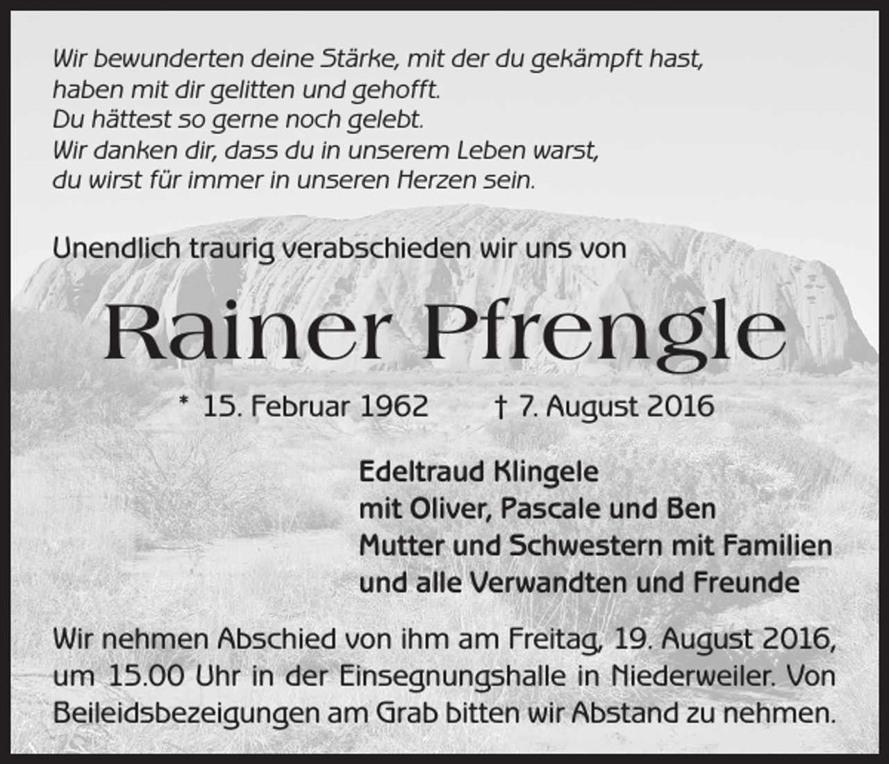 <p>Wir bewunderten deine Stärke, mit der du gekämpft hast,<br />haben mit dir gelitten und gehofft.<br />Du hättest so gerne noch gelebt.<br />Wir danken dir, dass du in unserem Leben warst,<br />du wirst für immer in unseren Herzen sein.</p><p>Unendlich traurig verabschieden wir uns von</p><p>Rainer Pfrengle<br />* 15. Februar 1962 † 7. August 2016<br />Edeltraud Klingele<br />mit Oliver, Pascale und Ben<br />Mutter und Schwestern mit Familien<br />und alle Verwandten und Freunde<br />Wir nehmen Abschied von ihm am Freitag, 19. August 2016,<br />um 15.00 Uhr in der Einsegnungshalle in Niederweiler. Von<br />Beileidsbezeigungen am Grab bitten wir Abstand zu nehmen.</p>