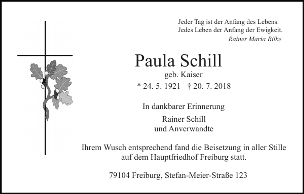 <p>Jeder Tag ist der Anfang des Lebens.<br />Jedes Leben der Anfang der Ewigkeit.<br />Rainer Maria Rilke</p><p>Paula Schill</p><p>geb. Kaiser<br />* 24. 5. 1921 † 20. 7. 2018<br />In dankbarer Erinnerung<br />Rainer Schill<br />und Anverwandte</p><p>Ihrem Wusch entsprechend fand die Beisetzung in aller Stille<br />auf dem Hauptfriedhof Freiburg statt.<br />79104 Freiburg, Stefan-Meier-Straße 123</p>