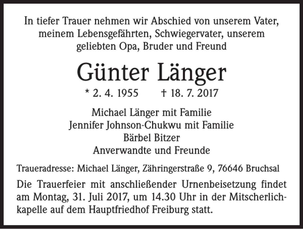 <p>In tiefer Trauer nehmen wir Abschied von unserem Vater,<br />meinem Lebensgefährten, Schwiegervater, unserem<br />geliebten Opa, Bruder und Freund</p><p>Günter Länger<br />* 2. 4. 1955 † 18. 7. 2017</p><p>Michael Länger mit Familie<br />Jennifer Johnson-Chukwu mit Familie<br />Bärbel Bitzer<br />Anverwandte und Freunde<br />Traueradresse: Michael Länger, Zähringerstraße 9, 76646 Bruchsal</p><p>Die Trauerfeier mit anschließender Urnenbeisetzung findet<br />am Montag, 31. Juli 2017, um 14.30 Uhr in der Mitscherlichkapelle auf dem Hauptfriedhof Freiburg statt.</p>