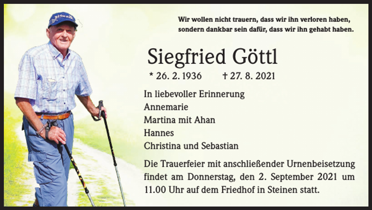 <p>Wir wollen nicht trauern, dass wir ihn verloren haben,<br />sondern dankbar sein dafür, dass wir ihn gehabt haben.</p><p>Siegfried Göttl<br />* 26. 2. 1936 † 27. 8. 2021<br />In liebevoller Erinnerung<br />Annemarie<br />Martina mit Ahan<br />Hannes<br />Christina und Sebastian<br />Die Trauerfeier mit anschließender Urnenbeisetzung<br />findet am Donnerstag, den 2. September 2021 um<br />11.00 Uhr auf dem Friedhof in Steinen statt.</p>
