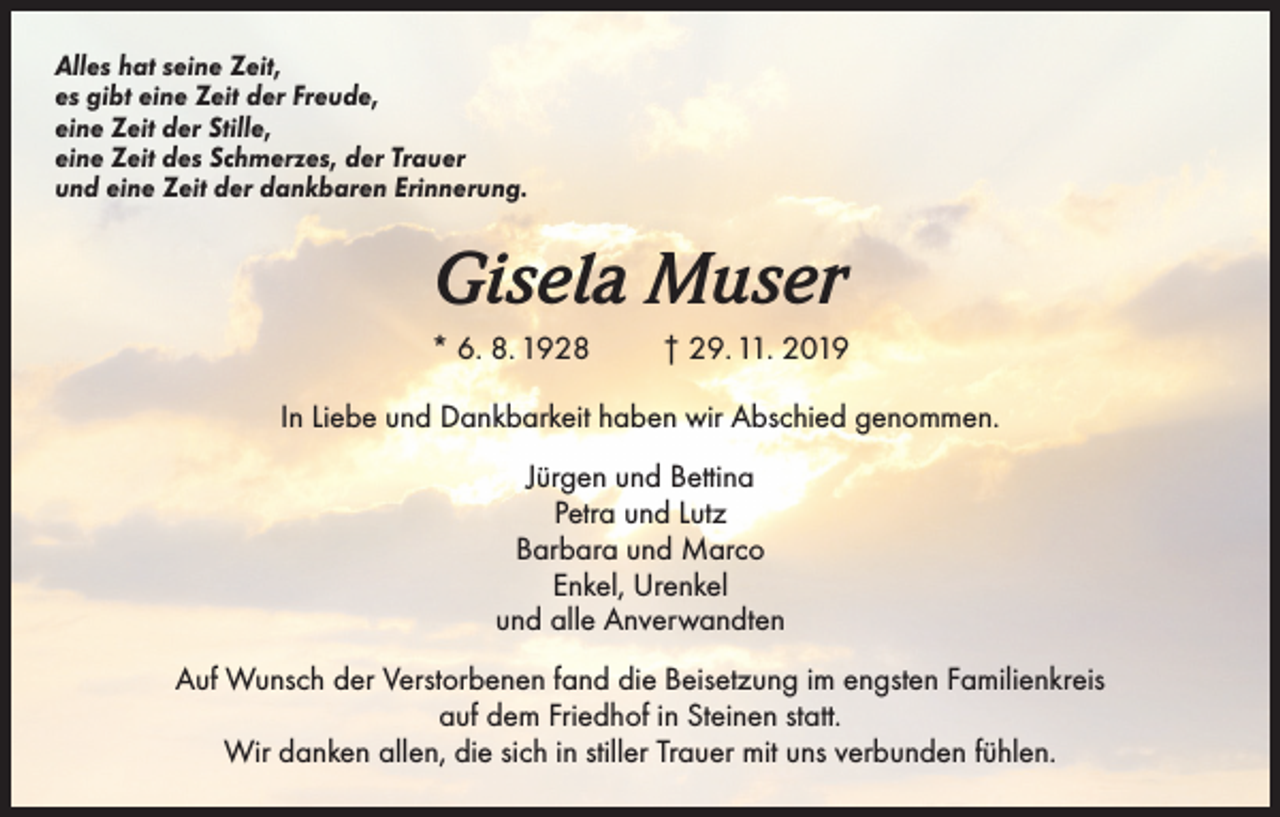 <p>Alles hat seine Zeit,<br />es gibt eine Zeit der Freude,<br />eine Zeit der Stille,<br />eine Zeit des Schmerzes, der Trauer<br />und eine Zeit der dankbaren Erinnerung.</p><p>Gisela Muser<br />* 6. 8. 1928</p><p>† 29. 11. 2019</p><p>In Liebe und Dankbarkeit haben wir Abschied genommen.<br />Jürgen und Bettina<br />Petra und Lutz<br />Barbara und Marco<br />Enkel, Urenkel<br />und alle Anverwandten<br />Auf Wunsch der Verstorbenen fand die Beisetzung im engsten Familienkreis<br />auf dem Friedhof in Steinen statt.<br />Wir danken allen, die sich in stiller Trauer mit uns verbunden fühlen.</p>