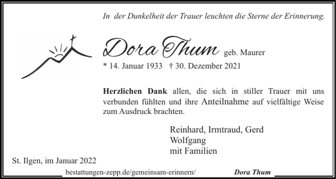 <p>In der Dunkelheit der Trauer leuchten die Sterne der Erinnerung.</p><p>Dora Thum</p><p>geb. Maurer</p><p>* 14. Januar 1933 † 30. Dezember 2021<br />Herzlichen Dank allen, die sich in stiller Trauer mit uns<br />verbunden fühlten und ihre Anteilnahme auf vielfältige Weise<br />zum Ausdruck brachten.</p><p>St. Ilgen, im Januar 2022</p><p>Reinhard, Irmtraud, Gerd<br />Wolfgang<br />mit Familien</p><p>bestattungen-zepp.de/gemeinsam-erinnern/</p><p>Dora Thum</p>