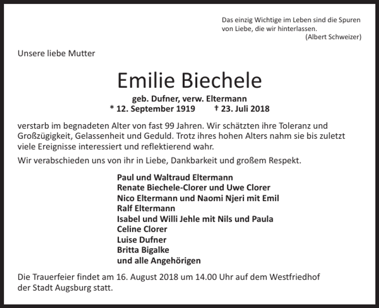 <p>Das einzig Wichtige im Leben sind die Spuren<br />von Liebe, die wir hinterlassen.</p><p>(Albert Schweizer)</p><p>Unsere liebe Mutter</p><p>Emilie Biechele</p><p>geb. Dufner, verw. Eltermann<br />* 12. September 1919 † 23. Juli 2018<br />verstarb im begnadeten Alter von fast 99 Jahren. Wir schätzten ihre Toleranz und<br />Groß­zügigkeit, Gelassenheit und Geduld. Trotz ihres hohen Alters nahm sie bis zuletzt<br />viele E­ reignisse interessiert und reflektierend wahr.<br />Wir verabschieden uns von ihr in Liebe, Dankbarkeit und großem Respekt.<br />Paul und Waltraud Eltermann<br />Renate Biechele-Clorer und Uwe Clorer<br />Nico Eltermann und Naomi Njeri mit Emil<br />Ralf Eltermann<br />Isabel und Willi Jehle mit Nils und Paula<br />Celine Clorer<br />Luise Dufner<br />Britta Bigalke<br />und alle Angehörigen<br />Die Trauerfeier findet am 16. August 2018 um 14.00 Uhr auf dem Westfriedhof<br />der Stadt Augsburg statt.</p>