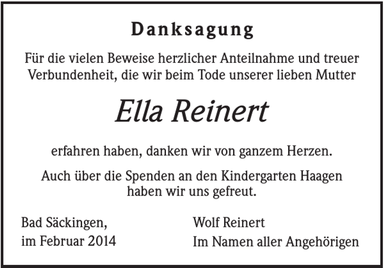 <p>Danksagung<br />Für die vielen Beweise herzlicher Anteilnahme und treuer<br />Verbundenheit, die wir beim Tode unserer lieben Mutter</p><p>Ella Reinert<br />erfahren haben, danken wir von ganzem Herzen.<br />Auch über die Spenden an den Kindergarten Haagen<br />haben wir uns gefreut.<br />Bad Säckingen,<br />im Februar 2014</p><p>Wolf Reinert<br />Im Namen aller Angehörigen</p>
