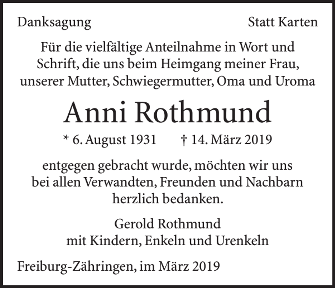 <p>Danksagung</p><p>Statt Karten</p><p>Für die vielfältige Anteilnahme in Wort und<br />Schrift, die uns beim Heimgang meiner Frau,<br />unserer Mutter, Schwiegermutter, Oma und Uroma</p><p>Anni Rothmund<br />* 6. August 1931 † 14. März 2019<br />entgegen gebracht wurde, möchten wir uns<br />bei allen Verwandten, Freunden und Nachbarn<br />herzlich bedanken.<br />Gerold Rothmund<br />mit Kindern, Enkeln und Urenkeln<br />Freiburg-Zähringen, im März 2019</p>