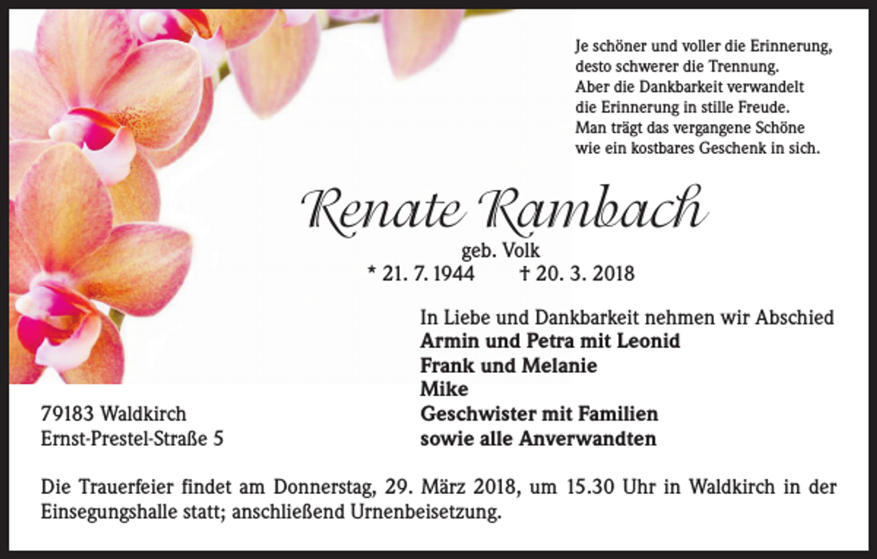 <p>Je schöner und voller die Erinnerung,<br />desto schwerer die Trennung.<br />Aber die Dankbarkeit verwandelt<br />die Erinnerung in stille Freude.<br />Man trägt das vergangene Schöne<br />wie ein kostbares Geschenk in sich.</p><p>Renate Rambach<br />geb. Volk<br />* 21. 7. 1944 † 20. 3. 2018</p><p>79183 Waldkirch<br />Ernst-Prestel-Straße 5</p><p>In Liebe und Dankbarkeit nehmen wir Abschied<br />Armin und Petra mit Leonid<br />Frank und Melanie<br />Mike<br />Geschwister mit Familien<br />sowie alle Anverwandten</p><p>Die Trauerfeier findet am Donnerstag, 29. März 2018, um 15.30 Uhr in Waldkirch in der<br />Einsegungshalle statt; anschließend Urnenbeisetzung.</p>