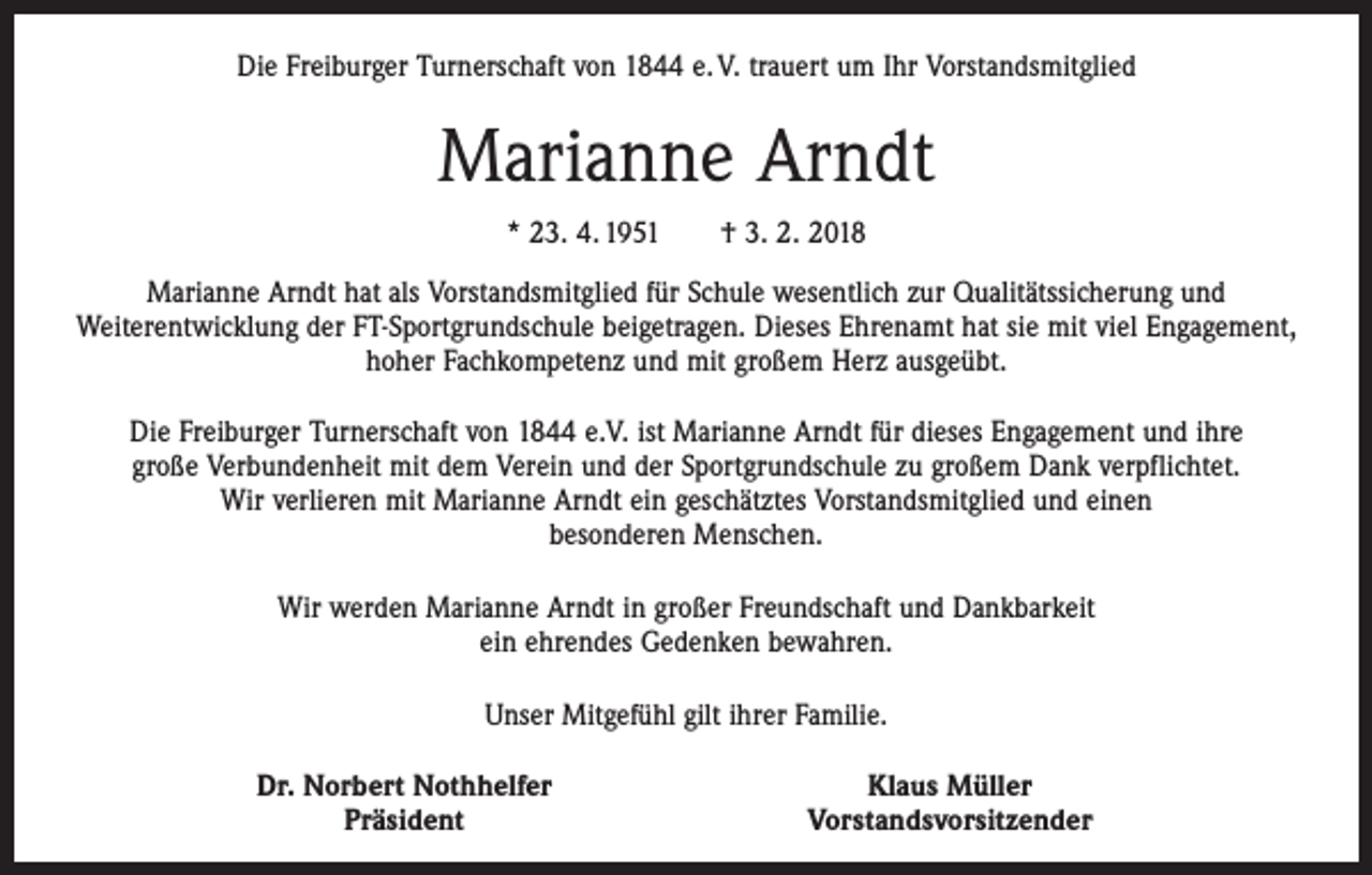 <p>Die Freiburger Turnerschaft von 1844 e. V. trauert um Ihr Vorstandsmitglied</p><p>Marianne Arndt<br />* 23. 4. 1951 † 3. 2. 2018<br />Marianne Arndt hat als Vorstandsmitglied für Schule wesentlich zur Qualitätssicherung und<br />­Weiterentwicklung der FT-Sportgrundschule beigetragen. Dieses Ehrenamt hat sie mit viel Engagement,<br />hoher Fachkompetenz und mit großem Herz ausgeübt.<br />Die Freiburger Turnerschaft von 1844 e.V. ist Marianne Arndt für dieses Engagement und ihre<br />große Verbundenheit mit dem Verein und der Sportgrundschule zu großem Dank verpflichtet.<br />Wir verlieren mit Marianne Arndt ein geschätztes Vorstandsmitglied und einen<br />besonderen Menschen.<br />Wir werden Marianne Arndt in großer Freundschaft und Dankbarkeit<br />ein ehrendes Gedenken bewahren.<br />Unser Mitgefühl gilt ihrer Familie.</p><p>Dr. Norbert Nothhelfer<br />Präsident</p><p>Klaus Müller<br />Vorstandsvorsitzender</p>