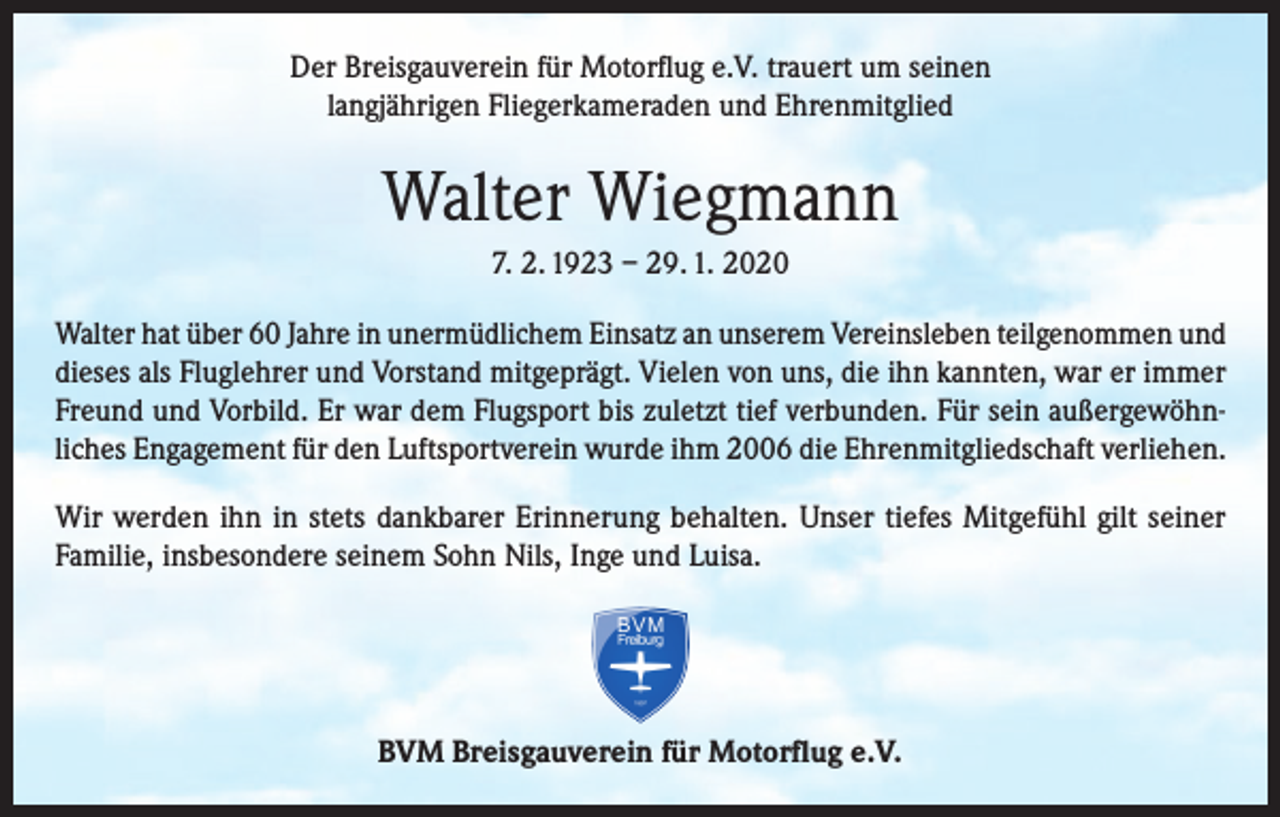<p>Der Breisgauverein für Motorflug e.V. trauert um seinen<br />langjährigen Fliegerkameraden und Ehrenmitglied</p><p>Walter Wiegmann<br />7. 2. 1923 – 29. 1. 2020<br />Walter hat über 60 Jahre in unermüdlichem Einsatz an unserem Vereinsleben teilgenommen und<br />dieses als Fluglehrer und Vorstand mitgeprägt. Vielen von uns, die ihn kannten, war er immer<br />Freund und Vorbild. Er war dem Flugsport bis zuletzt tief verbunden. Für sein außergewöhnliches Engagement für den Luftsportverein wurde ihm 2006 die Ehrenmitgliedschaft verliehen.<br />Wir werden ihn in stets dankbarer Erinnerung behalten. Unser tiefes Mitgefühl gilt seiner<br />Familie, insbesondere seinem Sohn Nils, Inge und Luisa.</p><p>BVM Breisgauverein für Motorflug e.V.</p>