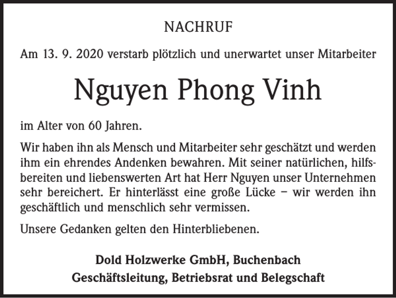 <p>NACHRUF<br />Am 13. 9. 2020 verstarb plötzlich und unerwartet unser Mitarbeiter</p><p>Nguyen Phong Vinh<br />im Alter von 60 Jahren.<br />Wir haben ihn als Mensch und Mitarbeiter sehr geschätzt und werden<br />ihm ein ehrendes Andenken bewahren. Mit seiner natürlichen, hilfsbereiten und liebenswerten Art hat Herr Nguyen unser Unternehmen<br />sehr bereichert. Er hinterlässt eine große Lücke – wir werden ihn<br />geschäftlich und menschlich sehr vermissen.<br />Unsere Gedanken gelten den Hinterbliebenen.<br />Dold Holzwerke GmbH, Buchenbach<br />Geschäftsleitung, Betriebsrat und Belegschaft</p>