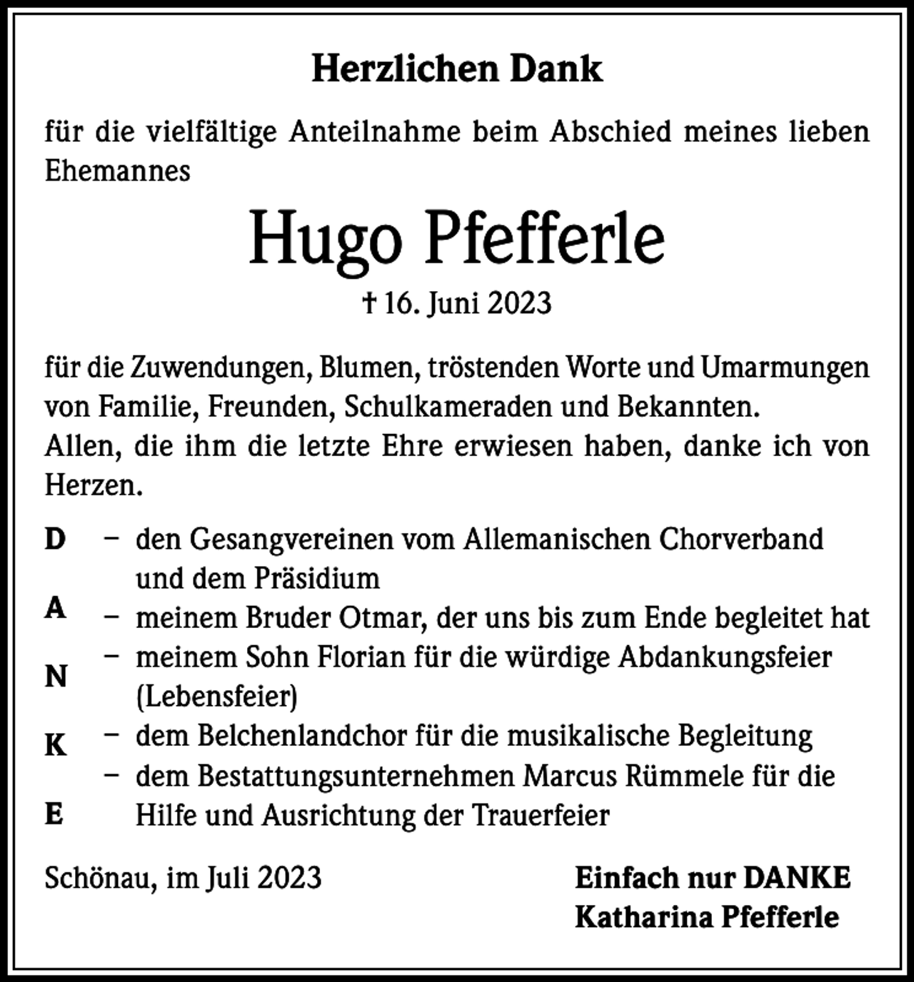 <p>Herzlichen Dank<br />für die vielfältige Anteilnahme beim Abschied meines lieben<br />Ehemannes</p><p>Hugo Pfefferle<br />† 16. Juni 2023<br />für die Zuwendungen, Blumen, tröstenden Worte und Umarmungen<br />von Familie, Freunden, Schulkameraden und Bekannten.<br />Allen, die ihm die letzte Ehre erwiesen haben, danke ich von<br />Herzen.<br />D<br />A<br />N<br />K<br />E</p><p>– den Gesangvereinen vom Allemanischen Chorverband<br />und dem Präsidium<br />– meinem Bruder Otmar, der uns bis zum Ende begleitet hat<br />– meinem Sohn Florian für die würdige Abdankungsfeier<br />(Lebensfeier)<br />– dem Belchenlandchor für die musikalische Begleitung<br />– dem Bestattungsunternehmen Marcus Rümmele für die<br />Hilfe und Ausrichtung der Trauerfeier</p><p>Schönau, im Juli 2023 Einfach nur DANKE<br />Katharina Pfefferle</p>
