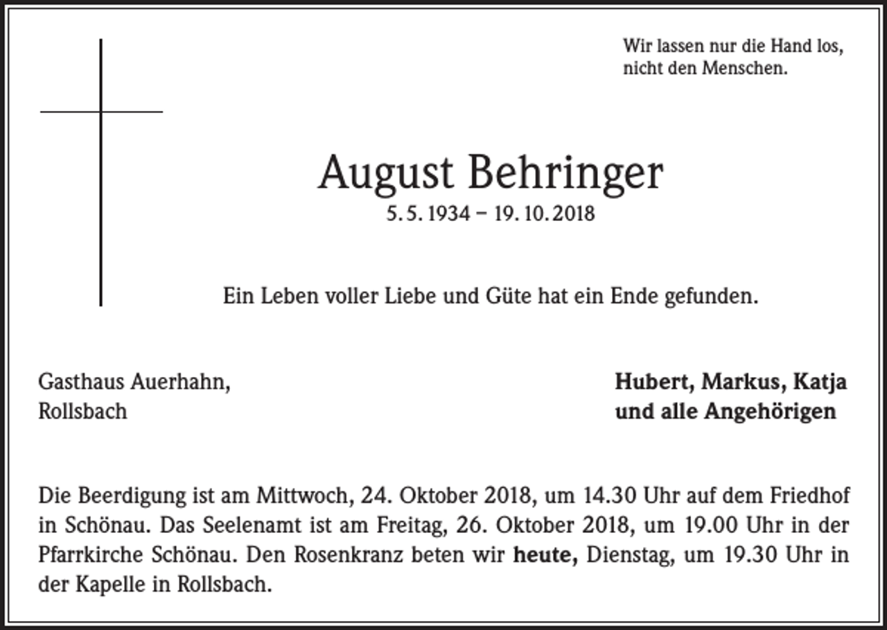 <p>Wir lassen nur die Hand los,<br />nicht den Menschen.</p><p>August Behringer<br />5. 5. 1934 – 19. 10. 2018</p><p>Ein Leben voller Liebe und Güte hat ein Ende gefunden.<br />Gasthaus Auerhahn,<br />Hubert, Markus, Katja<br />Rollsbach und alle Angehörigen<br />Die Beerdigung ist am Mittwoch, 24. Oktober 2018, um 14.30 Uhr auf dem Friedhof<br />in Schönau. Das Seelenamt ist am Freitag, 26. Oktober 2018, um 19.00 Uhr in der<br />Pfarrkirche Schönau. Den Rosenkranz beten wir heute, Dienstag, um 19.30 Uhr in<br />der Kapelle in Rollsbach.</p>