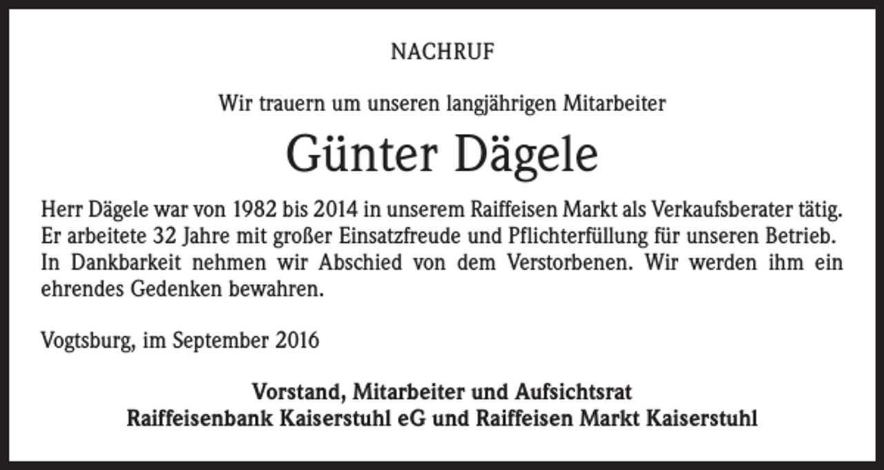 <p>nachruf<br />Wir trauern um unseren langjährigen Mitarbeiter</p><p>Günter Dägele<br />Herr Dägele war von 1982 bis 2014 in unserem Raiffeisen Markt als Verkaufsberater tätig.<br />Er arbeitete 32 Jahre mit großer Einsatzfreude und Pflichterfüllung für unseren Betrieb.<br />In Dankbarkeit nehmen wir Abschied von dem Verstorbenen. Wir werden ihm ein<br />­ehrendes Gedenken bewahren.<br />Vogtsburg, im September 2016<br />Vorstand, Mitarbeiter und Aufsichtsrat<br />Raiffeisenbank Kaiserstuhl eG und Raiffeisen Markt Kaiserstuhl</p>