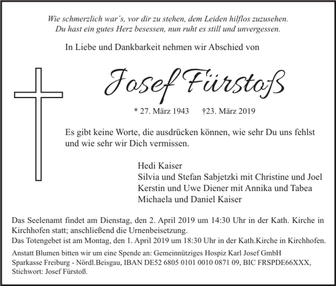 <p>Wie schmerzlich war´s, vor dir zu stehen, dem Leiden hilflos zuzusehen.<br />Du hast ein gutes Herz besessen, nun ruht es still und unvergessen.</p><p>In Liebe und Dankbarkeit nehmen wir Abschied von</p><p>Josef Fürstoß<br />* 27. März 1943</p><p>†23. März 2019</p><p>Es gibt keine Worte, die ausdrücken können, wie sehr Du uns fehlst<br />und wie sehr wir Dich vermissen.<br />Hedi Kaiser<br />Silvia und Stefan Sabjetzki mit Christine und Joel<br />Kerstin und Uwe Diener mit Annika und Tabea<br />Michaela und Daniel Kaiser<br />Das Seelenamt findet am Dienstag, den 2. April 2019 um 14:30 Uhr in der Kath. Kirche in<br />Kirchhofen statt; anschließend die Urnenbeisetzung.</p><p>Das Totengebet ist am Montag, den 1. April 2019 um 18:30 Uhr in der Kath.Kirche in Kirchhofen.<br />Anstatt Blumen bitten wir um eine Spende an: Gemeinnütziges Hospiz Karl Josef GmbH<br />Sparkasse Freiburg - Nördl.Beisgau, IBAN DE52 6805 0101 001871 09, BIC FRSPDE66XXX,<br />Stichwort: Josef Fürstoß.</p>