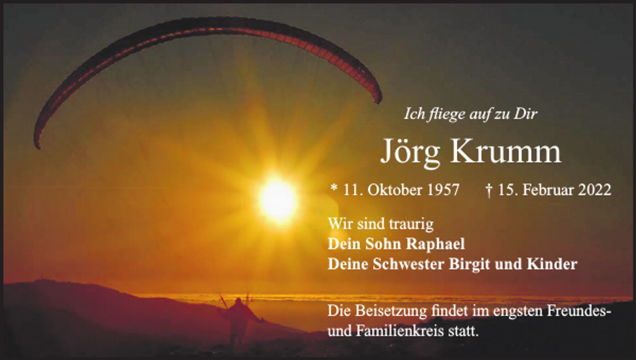 <p>Ich fliege auf zu Dir</p><p>Jörg Krumm<br />* 11. Oktober 1957 † 15. Februar 2022<br />Wir sind traurig<br />Dein Sohn Raphael<br />Deine Schwester Birgit und Kinder<br />Die Beisetzung findet im engsten Freundesund Familienkreis statt.</p>
